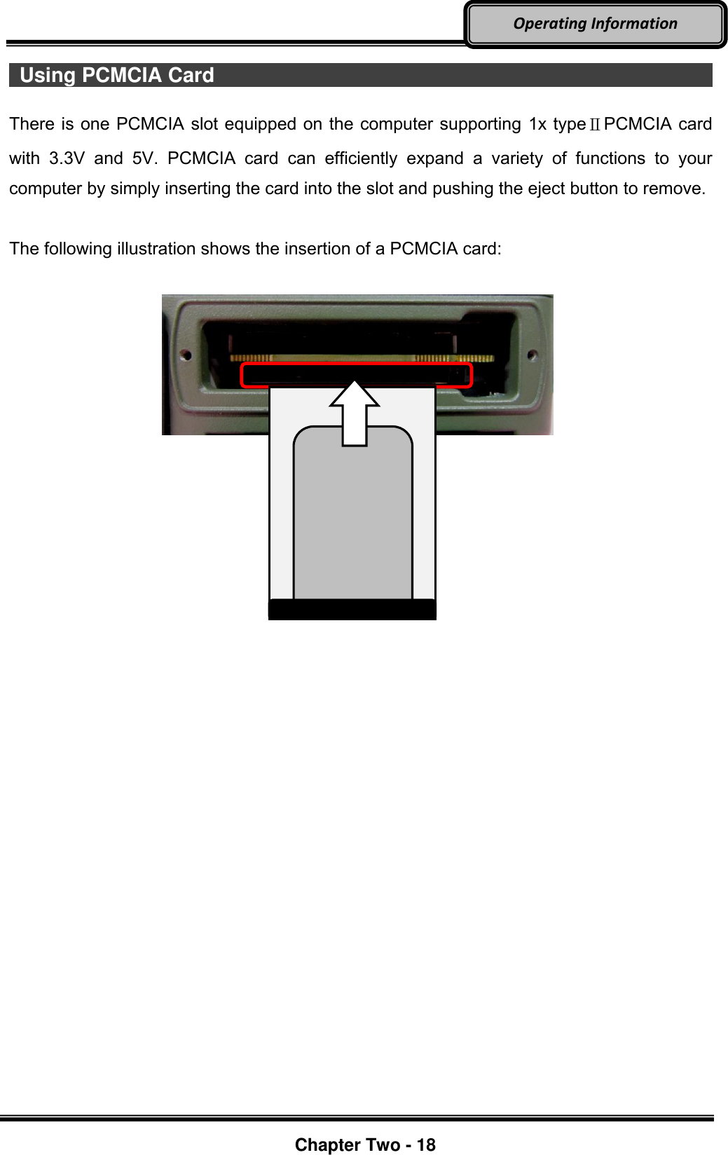     Chapter Two - 18  Operating Information  Using PCMCIA Card                                                             There is one PCMCIA slot equipped on the computer supporting 1x typeⅡPCMCIA card with  3.3V  and  5V.  PCMCIA  card  can  efficiently  expand  a  variety  of  functions  to  your computer by simply inserting the card into the slot and pushing the eject button to remove.  The following illustration shows the insertion of a PCMCIA card:             