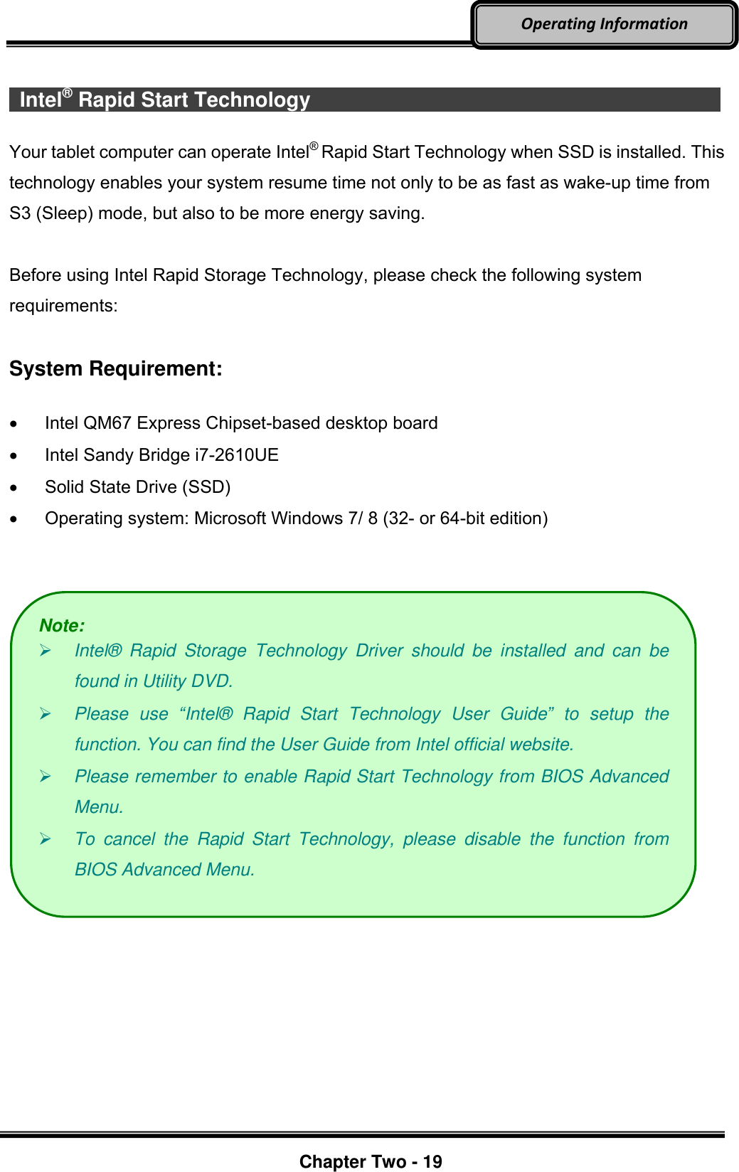     Chapter Two - 19  Operating Information    Intel® Rapid Start Technology                          Your tablet computer can operate Intel® Rapid Start Technology when SSD is installed. This technology enables your system resume time not only to be as fast as wake-up time from S3 (Sleep) mode, but also to be more energy saving.    Before using Intel Rapid Storage Technology, please check the following system requirements:  System Requirement:    Intel QM67 Express Chipset-based desktop board   Intel Sandy Bridge i7-2610UE   Solid State Drive (SSD)   Operating system: Microsoft Windows 7/ 8 (32- or 64-bit edition)      Note:  Intel®   Rapid  Storage  Technology  Driver  should  be  installed  and  can  be found in Utility DVD.  Please  use  “Intel®   Rapid  Start  Technology  User  Guide”  to  setup  the function. You can find the User Guide from Intel official website.  Please remember to enable Rapid Start Technology from BIOS Advanced Menu.  To  cancel  the  Rapid  Start  Technology,  please  disable  the  function  from BIOS Advanced Menu. 