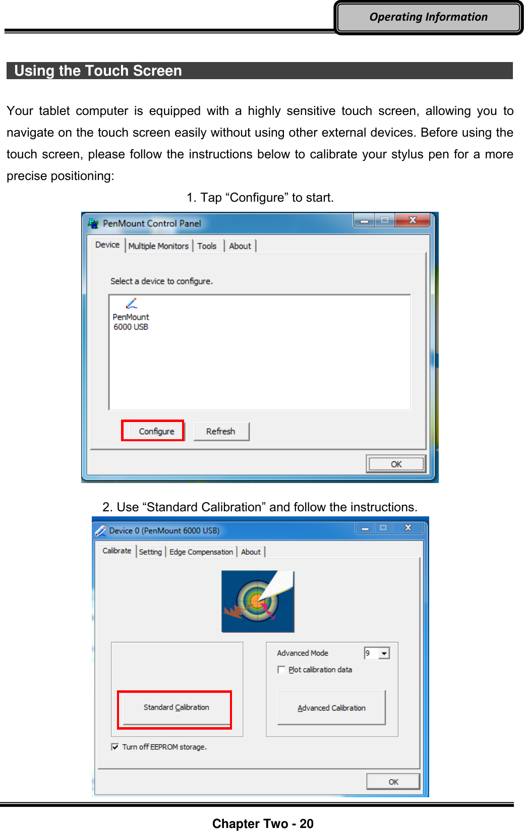     Chapter Two - 20  Operating Information    Using the Touch Screen                                                                                                          Your  tablet  computer  is  equipped  with  a  highly  sensitive  touch  screen,  allowing  you  to navigate on the touch screen easily without using other external devices. Before using the touch screen, please follow the instructions below to calibrate your stylus pen for a more precise positioning: 1. Tap “Configure” to start.    2. Use “Standard Calibration” and follow the instructions.    