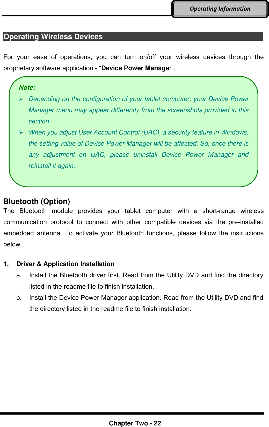     Chapter Two - 22  Operating Information  Operating Wireless Devices                                                                                        For  your  ease  of  operations,  you  can  turn  on/off  your  wireless  devices  through  the proprietary software application - “Device Power Manager”.   Bluetooth (Option) The  Bluetooth  module  provides  your  tablet  computer  with  a  short-range  wireless communication  protocol  to  connect  with  other  compatible  devices  via  the  pre-installed embedded  antenna.  To  activate  your  Bluetooth  functions,  please  follow  the  instructions below.  1.  Driver &amp; Application Installation a.  Install the Bluetooth driver first. Read from the Utility DVD and find the directory listed in the readme file to finish installation. b.  Install the Device Power Manager application. Read from the Utility DVD and find the directory listed in the readme file to finish installation. Note:  Depending on the configuration of your tablet computer, your Device Power Manager menu may appear differently from the screenshots provided in this section.    When you adjust User Account Control (UAC), a security feature in Windows, the setting value of Device Power Manager will be affected. So, once there is any  adjustment  on  UAC,  please  uninstall  Device  Power  Manager  and reinstall it again. 