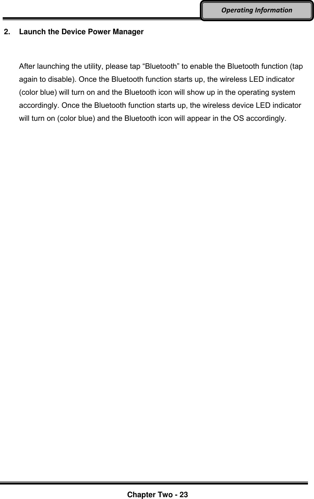     Chapter Two - 23  Operating Information 2.  Launch the Device Power Manager  After launching the utility, please tap “Bluetooth” to enable the Bluetooth function (tap again to disable). Once the Bluetooth function starts up, the wireless LED indicator (color blue) will turn on and the Bluetooth icon will show up in the operating system accordingly. Once the Bluetooth function starts up, the wireless device LED indicator will turn on (color blue) and the Bluetooth icon will appear in the OS accordingly.  