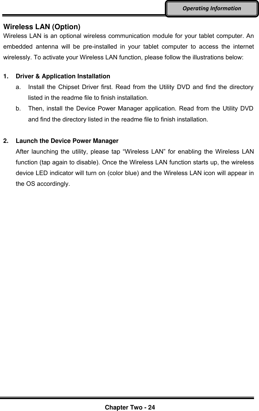     Chapter Two - 24  Operating Information Wireless LAN (Option) Wireless LAN is an optional wireless communication module for your tablet computer. An embedded  antenna  will  be  pre-installed  in  your  tablet  computer  to  access  the  internet wirelessly. To activate your Wireless LAN function, please follow the illustrations below:  1.  Driver &amp; Application Installation a.  Install the Chipset Driver first. Read from the Utility DVD and find the directory listed in the readme file to finish installation. b. Then, install the Device Power Manager application. Read from the Utility DVD and find the directory listed in the readme file to finish installation.  2.  Launch the Device Power Manager After  launching  the  utility,  please  tap  “Wireless  LAN”  for  enabling  the  Wireless LAN function (tap again to disable). Once the Wireless LAN function starts up, the wireless device LED indicator will turn on (color blue) and the Wireless LAN icon will appear in the OS accordingly. 