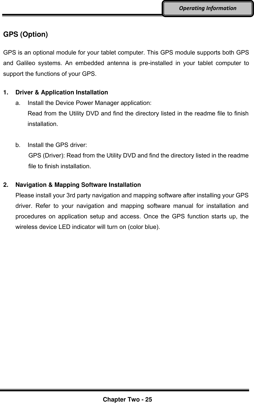     Chapter Two - 25  Operating Information  GPS (Option)  GPS is an optional module for your tablet computer. This GPS module supports both GPS and  Galileo  systems.  An  embedded  antenna  is  pre-installed  in  your  tablet  computer  to support the functions of your GPS.  1.  Driver &amp; Application Installation a.  Install the Device Power Manager application: Read from the Utility DVD and find the directory listed in the readme file to finish installation.  b.  Install the GPS driver: GPS (Driver): Read from the Utility DVD and find the directory listed in the readme file to finish installation.  2.  Navigation &amp; Mapping Software Installation Please install your 3rd party navigation and mapping software after installing your GPS driver.  Refer  to  your  navigation  and  mapping  software  manual  for  installation  and procedures on application setup  and access.  Once the GPS function starts up,  the wireless device LED indicator will turn on (color blue).  