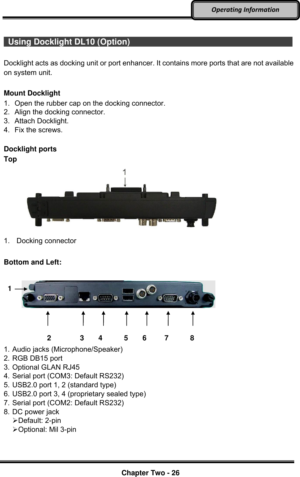     Chapter Two - 26  Operating Information    Using Docklight DL10 (Option)                         Docklight acts as docking unit or port enhancer. It contains more ports that are not available on system unit.    Mount Docklight 1.  Open the rubber cap on the docking connector. 2.  Align the docking connector.   3.  Attach Docklight.   4.  Fix the screws.  Docklight ports Top  1.  Docking connector  Bottom and Left:                 2        3    4      5    6     7      8 1. Audio jacks (Microphone/Speaker) 2. RGB DB15 port 3. Optional GLAN RJ45 4. Serial port (COM3: Default RS232) 5. USB2.0 port 1, 2 (standard type) 6. USB2.0 port 3, 4 (proprietary sealed type) 7. Serial port (COM2: Default RS232) 8. DC power jack    Default: 2-pin  Optional: Mil 3-pin   1 