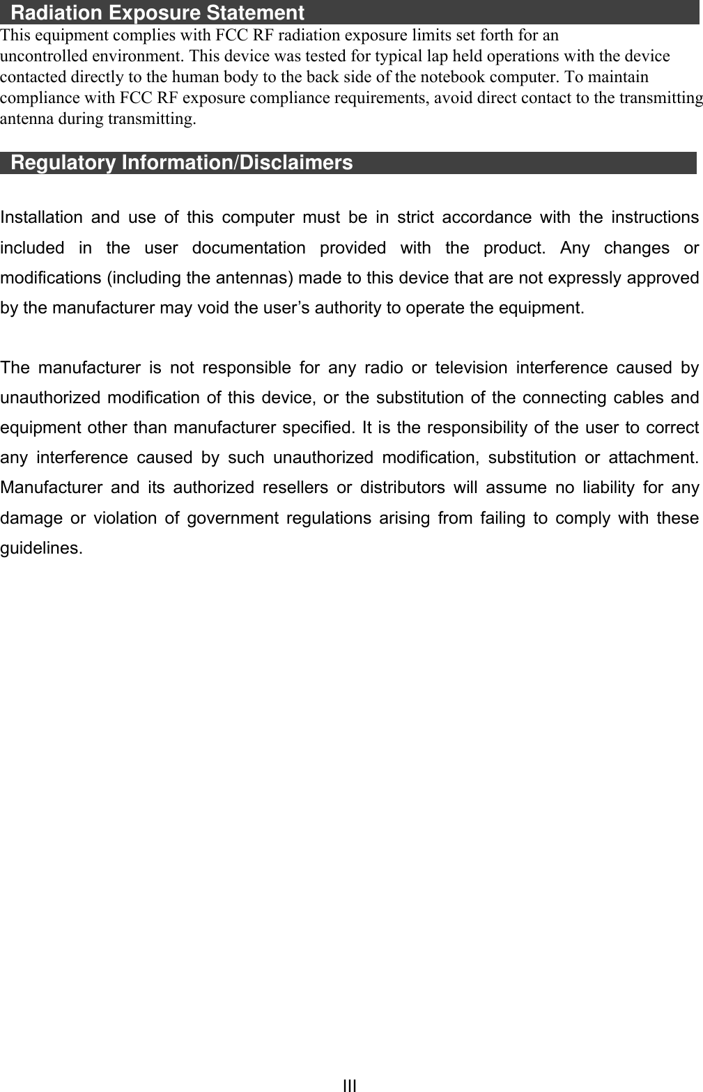  III   Radiation Exposure Statement                                                   This equipment complies with FCC radiation exposure limits set forth for an uncontrolled environment.  This  equipment  should  be  installed  and  operated  with  minimum  distance 20cm between the radiator &amp; your body.    Regulatory Information/Disclaimers                      Installation  and  use  of  this  computer  must  be  in  strict  accordance  with  the  instructions included  in  the  user  documentation  provided  with  the  product.  Any  changes  or modifications (including the antennas) made to this device that are not expressly approved by the manufacturer may void the user’s authority to operate the equipment.  The  manufacturer  is  not  responsible  for  any  radio  or  television  interference  caused  by unauthorized modification of this device, or the substitution of the connecting cables and equipment other than manufacturer specified. It is the responsibility of the user to correct any  interference  caused  by  such  unauthorized  modification,  substitution  or  attachment. Manufacturer  and  its  authorized  resellers  or  distributors  will  assume  no  liability  for  any damage or violation of  government regulations arising from failing to comply with these guidelines. This equipment complies with FCC RF radiation exposure limits set forth for an uncontrolled environment. This device was tested for typical lap held operations with the device contacted directly to the human body to the back side of the notebook computer. To maintain compliance with FCC RF exposure compliance requirements, avoid direct contact to the transmitting antenna during transmitting. 