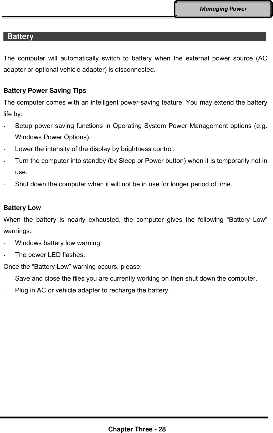     Chapter Three - 28  Managing Power   Battery                    The  computer  will  automatically  switch  to  battery  when  the  external  power  source  (AC adapter or optional vehicle adapter) is disconnected.  Battery Power Saving Tips The computer comes with an intelligent power-saving feature. You may extend the battery life by: -  Setup power saving functions in Operating System Power Management options (e.g. Windows Power Options). -  Lower the intensity of the display by brightness control. -  Turn the computer into standby (by Sleep or Power button) when it is temporarily not in use. -  Shut down the computer when it will not be in use for longer period of time.  Battery Low When  the  battery  is  nearly  exhausted,  the  computer  gives  the  following  “Battery  Low” warnings: -  Windows battery low warning. -  The power LED flashes. Once the “Battery Low” warning occurs, please: -  Save and close the files you are currently working on then shut down the computer. -  Plug in AC or vehicle adapter to recharge the battery.  