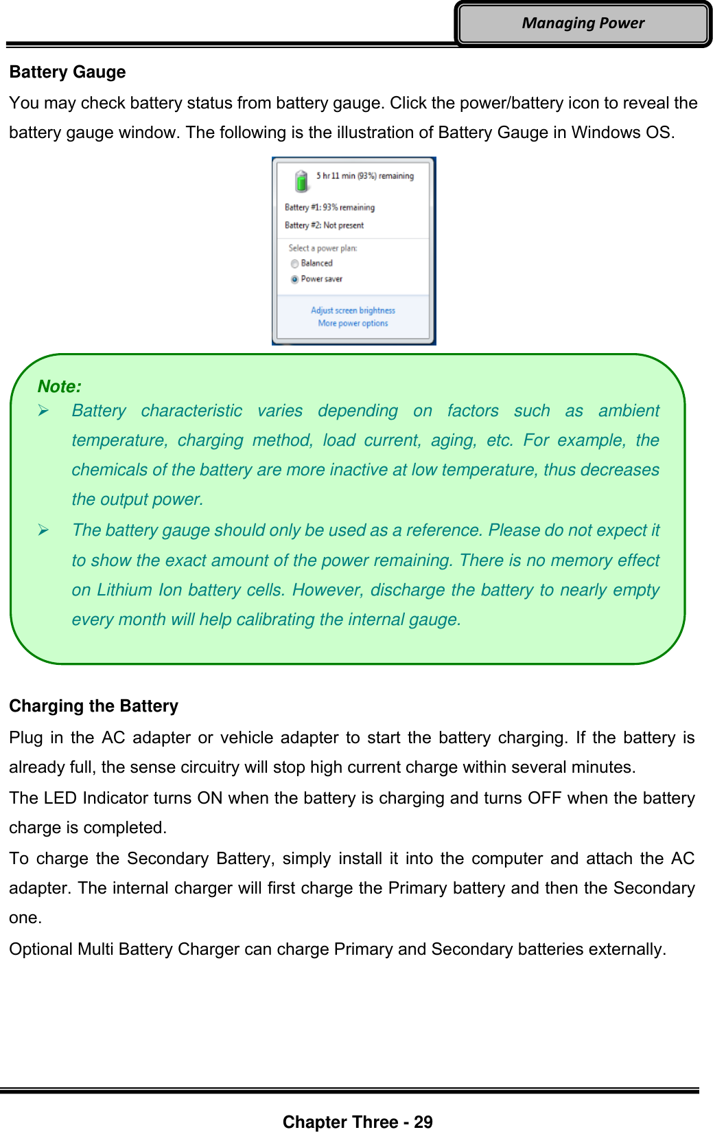     Chapter Three - 29  Managing Power Battery Gauge You may check battery status from battery gauge. Click the power/battery icon to reveal the battery gauge window. The following is the illustration of Battery Gauge in Windows OS.    Charging the Battery Plug in the AC adapter or vehicle adapter to start the battery charging. If the battery is already full, the sense circuitry will stop high current charge within several minutes. The LED Indicator turns ON when the battery is charging and turns OFF when the battery charge is completed. To charge the Secondary Battery, simply  install it into the computer and attach the AC adapter. The internal charger will first charge the Primary battery and then the Secondary one. Optional Multi Battery Charger can charge Primary and Secondary batteries externally. Note:  Battery  characteristic  varies  depending  on  factors  such  as  ambient temperature,  charging  method,  load  current,  aging,  etc.  For  example,  the chemicals of the battery are more inactive at low temperature, thus decreases the output power.    The battery gauge should only be used as a reference. Please do not expect it to show the exact amount of the power remaining. There is no memory effect on Lithium Ion battery cells. However, discharge the battery to nearly empty every month will help calibrating the internal gauge. 