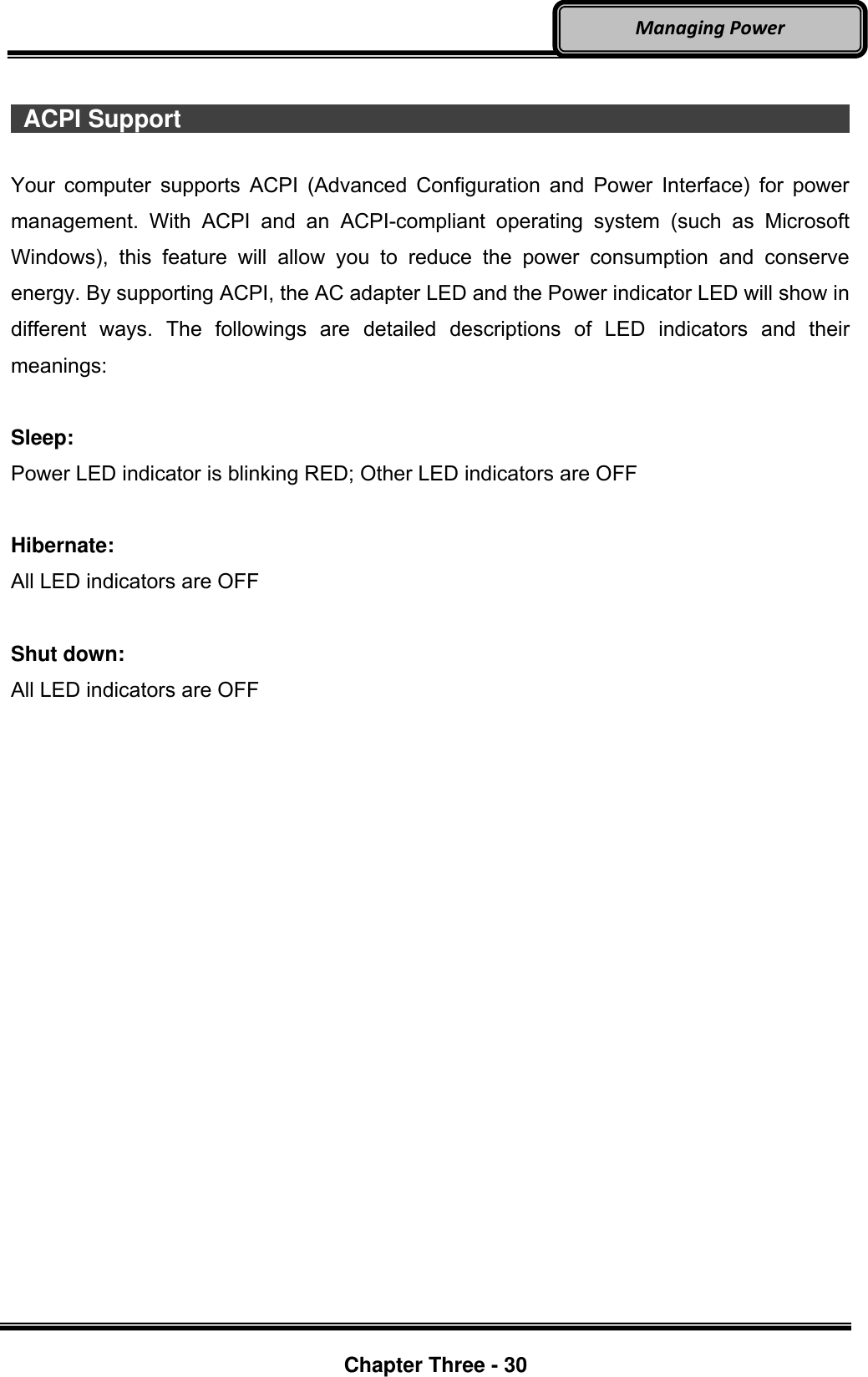     Chapter Three - 30  Managing Power    ACPI Support                                                                         Your computer  supports  ACPI (Advanced  Configuration and  Power Interface) for  power management.  With  ACPI  and  an  ACPI-compliant  operating  system  (such  as  Microsoft Windows),  this  feature  will  allow  you  to  reduce  the  power  consumption  and  conserve energy. By supporting ACPI, the AC adapter LED and the Power indicator LED will show in different  ways.  The  followings  are  detailed  descriptions  of  LED  indicators  and  their meanings:  Sleep: Power LED indicator is blinking RED; Other LED indicators are OFF  Hibernate: All LED indicators are OFF  Shut down: All LED indicators are OFF 