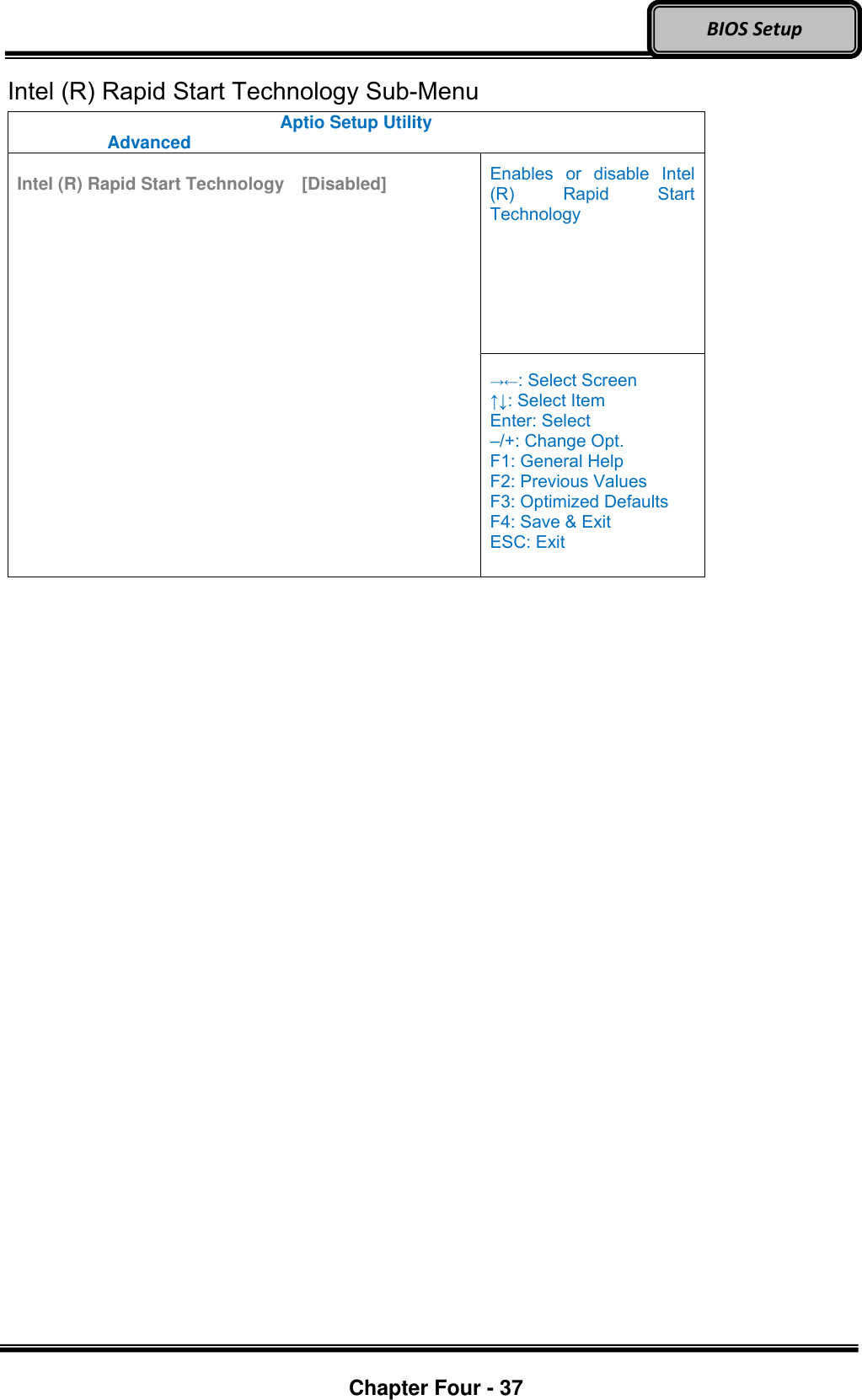 Optional Devices    Chapter Four - 37  BIOS Setup Intel (R) Rapid Start Technology Sub-Menu Aptio Setup Utility   Advanced    Intel (R) Rapid Start Technology  [Disabled]  Enables  or  disable  Intel (R)  Rapid  Start Technology  →←: Select Screen ↑↓: Select Item Enter: Select –/+: Change Opt. F1: General Help F2: Previous Values F3: Optimized Defaults F4: Save &amp; Exit ESC: Exit  