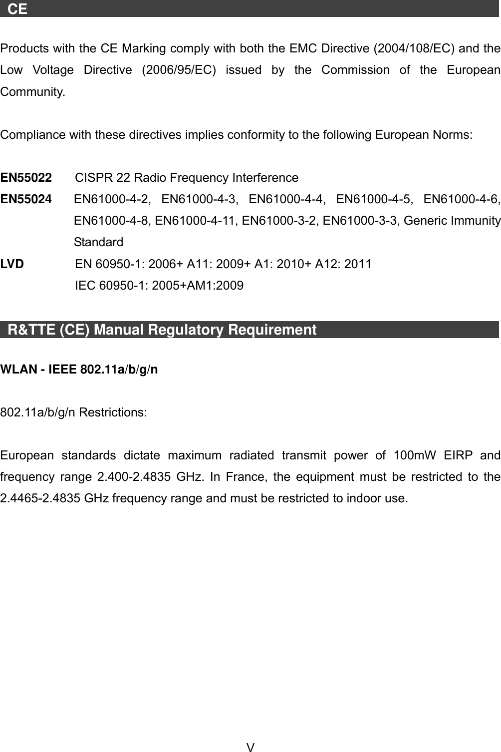  V    CE                     Products with the CE Marking comply with both the EMC Directive (2004/108/EC) and the Low  Voltage  Directive  (2006/95/EC)  issued  by  the  Commission  of  the  European Community.  Compliance with these directives implies conformity to the following European Norms:    EN55022  CISPR 22 Radio Frequency Interference EN55024  EN61000-4-2,  EN61000-4-3,  EN61000-4-4,  EN61000-4-5,  EN61000-4-6, EN61000-4-8, EN61000-4-11, EN61000-3-2, EN61000-3-3, Generic Immunity Standard LVD     EN 60950-1: 2006+ A11: 2009+ A1: 2010+ A12: 2011   IEC 60950-1: 2005+AM1:2009    R&amp;TTE (CE) Manual Regulatory Requirement                   WLAN - IEEE 802.11a/b/g/n  802.11a/b/g/n Restrictions:  European  standards  dictate  maximum  radiated  transmit  power  of  100mW  EIRP  and frequency range 2.400-2.4835  GHz. In France, the equipment must be restricted to the 2.4465-2.4835 GHz frequency range and must be restricted to indoor use. 