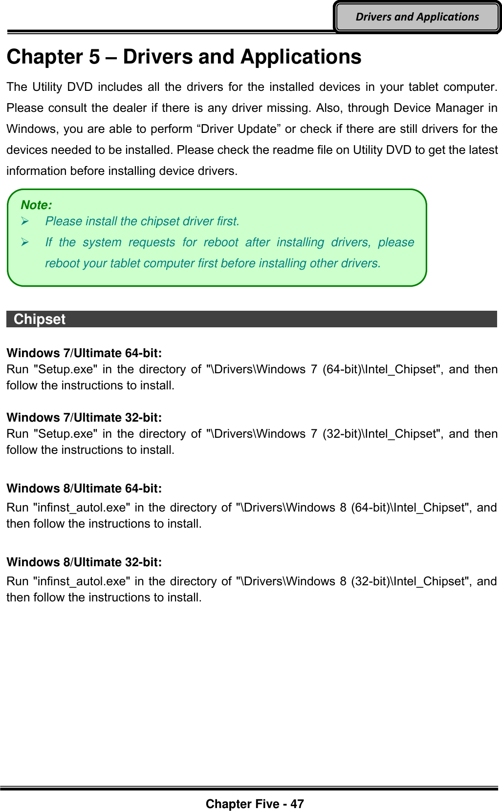 Optional Devices    Chapter Five - 47  Drivers and Applications Chapter 5 – Drivers and Applications The Utility DVD includes all the drivers for the installed devices in your tablet computer. Please consult the dealer if there is any driver missing. Also, through Device Manager in Windows, you are able to perform “Driver Update” or check if there are still drivers for the devices needed to be installed. Please check the readme file on Utility DVD to get the latest information before installing device drivers.    Chipset                                                                                          Windows 7/Ultimate 64-bit: Run &quot;Setup.exe&quot; in the directory of &quot;\Drivers\Windows 7 (64-bit)\Intel_Chipset&quot;, and then follow the instructions to install.  Windows 7/Ultimate 32-bit: Run &quot;Setup.exe&quot; in the directory of &quot;\Drivers\Windows 7 (32-bit)\Intel_Chipset&quot;, and then follow the instructions to install.  Windows 8/Ultimate 64-bit: Run &quot;infinst_autol.exe&quot; in the directory of &quot;\Drivers\Windows 8 (64-bit)\Intel_Chipset&quot;, and then follow the instructions to install.  Windows 8/Ultimate 32-bit: Run &quot;infinst_autol.exe&quot; in the directory of &quot;\Drivers\Windows 8 (32-bit)\Intel_Chipset&quot;, and then follow the instructions to install. Note:  Please install the chipset driver first.  If  the  system  requests  for  reboot  after  installing  drivers,  please reboot your tablet computer first before installing other drivers. 