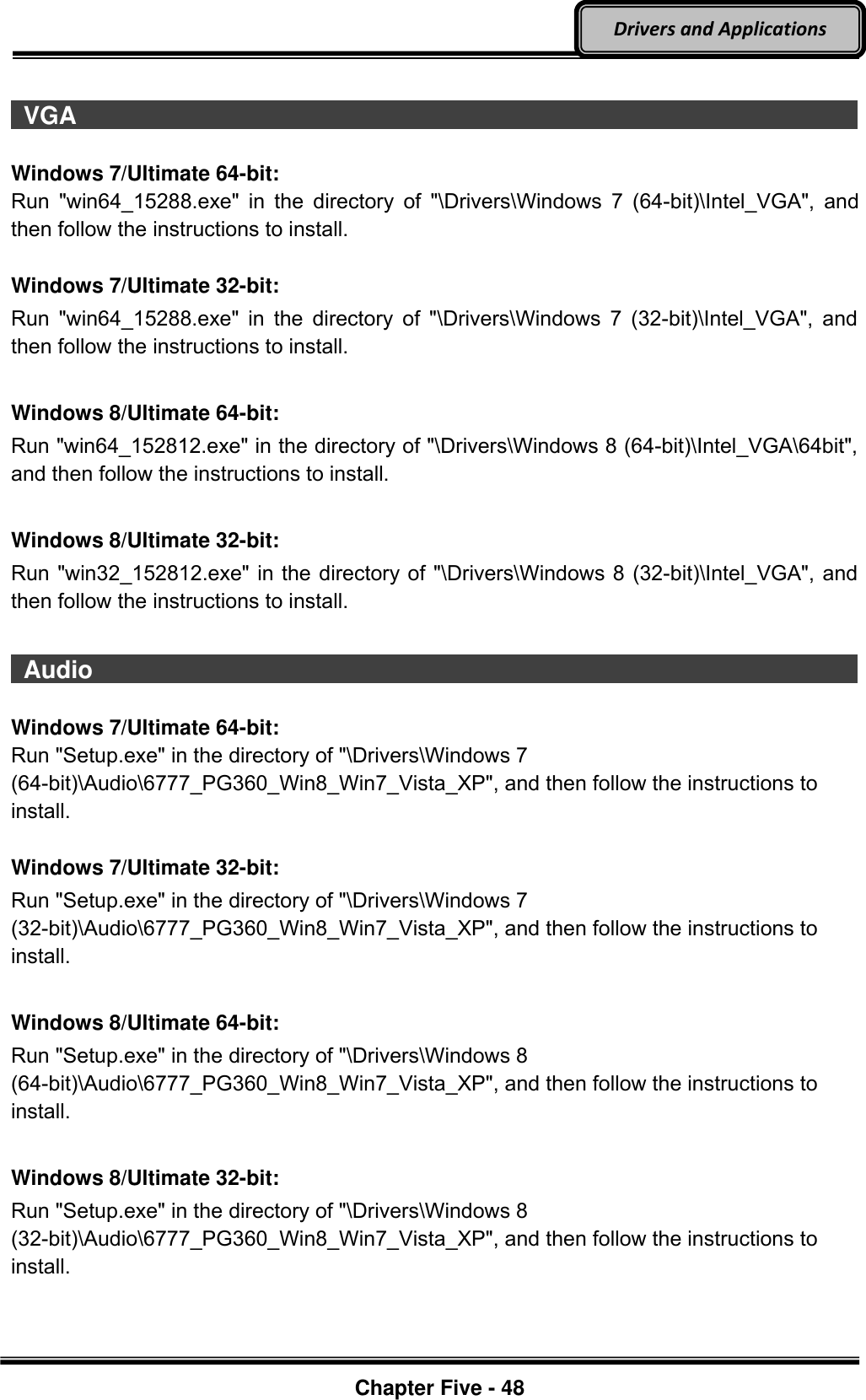 Optional Devices    Chapter Five - 48  Drivers and Applications    VGA                                                                                          Windows 7/Ultimate 64-bit: Run  &quot;win64_15288.exe&quot; in the  directory  of &quot;\Drivers\Windows 7 (64-bit)\Intel_VGA&quot;, and then follow the instructions to install.    Windows 7/Ultimate 32-bit: Run &quot;win64_15288.exe&quot; in the directory of  &quot;\Drivers\Windows  7 (32-bit)\Intel_VGA&quot;, and then follow the instructions to install.  Windows 8/Ultimate 64-bit: Run &quot;win64_152812.exe&quot; in the directory of &quot;\Drivers\Windows 8 (64-bit)\Intel_VGA\64bit&quot;, and then follow the instructions to install.  Windows 8/Ultimate 32-bit: Run &quot;win32_152812.exe&quot; in the directory of &quot;\Drivers\Windows 8 (32-bit)\Intel_VGA&quot;, and then follow the instructions to install.    Audio                                                                                          Windows 7/Ultimate 64-bit: Run &quot;Setup.exe&quot; in the directory of &quot;\Drivers\Windows 7 (64-bit)\Audio\6777_PG360_Win8_Win7_Vista_XP&quot;, and then follow the instructions to install.  Windows 7/Ultimate 32-bit: Run &quot;Setup.exe&quot; in the directory of &quot;\Drivers\Windows 7 (32-bit)\Audio\6777_PG360_Win8_Win7_Vista_XP&quot;, and then follow the instructions to install.    Windows 8/Ultimate 64-bit: Run &quot;Setup.exe&quot; in the directory of &quot;\Drivers\Windows 8 (64-bit)\Audio\6777_PG360_Win8_Win7_Vista_XP&quot;, and then follow the instructions to install.  Windows 8/Ultimate 32-bit: Run &quot;Setup.exe&quot; in the directory of &quot;\Drivers\Windows 8 (32-bit)\Audio\6777_PG360_Win8_Win7_Vista_XP&quot;, and then follow the instructions to install.   