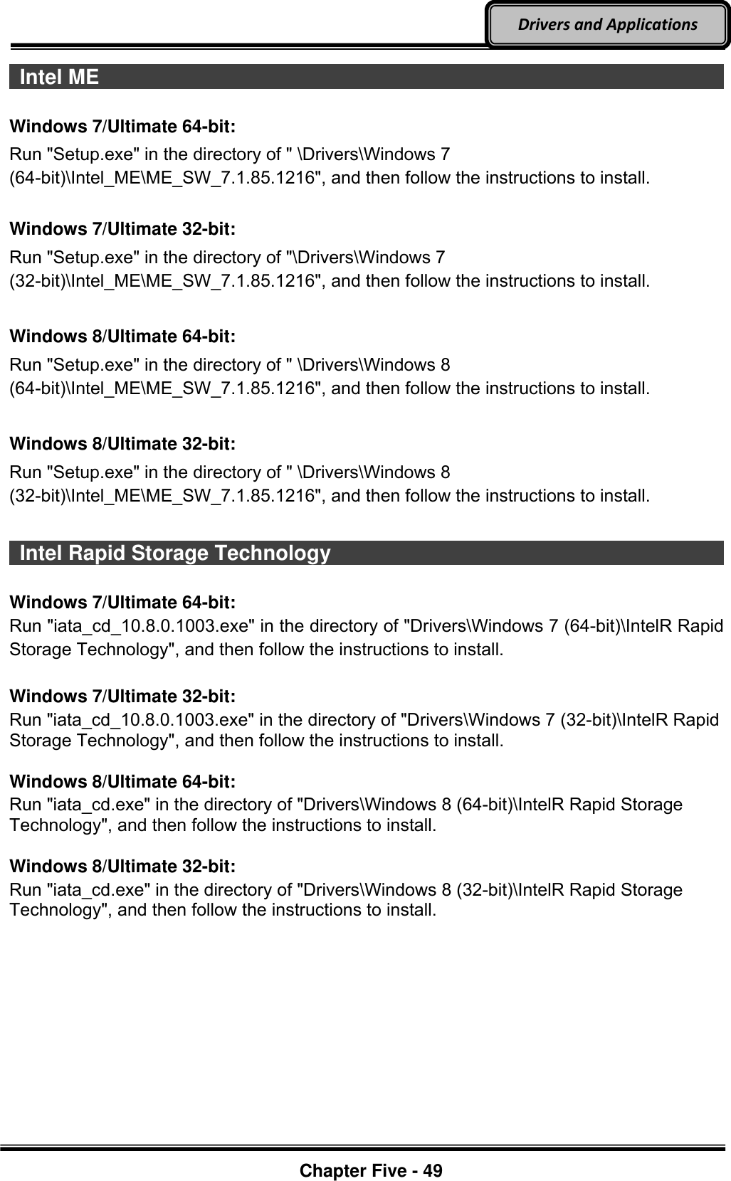 Optional Devices    Chapter Five - 49  Drivers and Applications  Intel ME                                                                                          Windows 7/Ultimate 64-bit: Run &quot;Setup.exe&quot; in the directory of &quot; \Drivers\Windows 7 (64-bit)\Intel_ME\ME_SW_7.1.85.1216&quot;, and then follow the instructions to install.  Windows 7/Ultimate 32-bit: Run &quot;Setup.exe&quot; in the directory of &quot;\Drivers\Windows 7 (32-bit)\Intel_ME\ME_SW_7.1.85.1216&quot;, and then follow the instructions to install.  Windows 8/Ultimate 64-bit: Run &quot;Setup.exe&quot; in the directory of &quot; \Drivers\Windows 8 (64-bit)\Intel_ME\ME_SW_7.1.85.1216&quot;, and then follow the instructions to install.  Windows 8/Ultimate 32-bit: Run &quot;Setup.exe&quot; in the directory of &quot; \Drivers\Windows 8 (32-bit)\Intel_ME\ME_SW_7.1.85.1216&quot;, and then follow the instructions to install.    Intel Rapid Storage Technology                                                                                Windows 7/Ultimate 64-bit: Run &quot;iata_cd_10.8.0.1003.exe&quot; in the directory of &quot;Drivers\Windows 7 (64-bit)\IntelR Rapid Storage Technology&quot;, and then follow the instructions to install.  Windows 7/Ultimate 32-bit: Run &quot;iata_cd_10.8.0.1003.exe&quot; in the directory of &quot;Drivers\Windows 7 (32-bit)\IntelR Rapid Storage Technology&quot;, and then follow the instructions to install.  Windows 8/Ultimate 64-bit: Run &quot;iata_cd.exe&quot; in the directory of &quot;Drivers\Windows 8 (64-bit)\IntelR Rapid Storage Technology&quot;, and then follow the instructions to install.  Windows 8/Ultimate 32-bit: Run &quot;iata_cd.exe&quot; in the directory of &quot;Drivers\Windows 8 (32-bit)\IntelR Rapid Storage Technology&quot;, and then follow the instructions to install.  