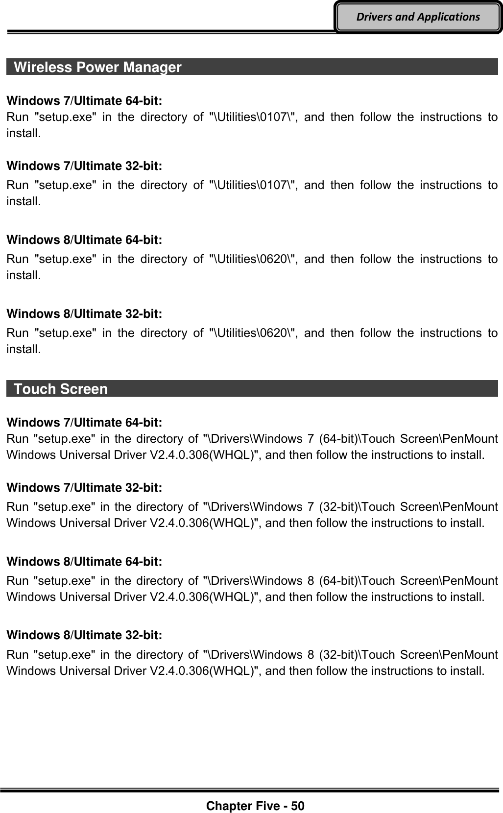 Optional Devices    Chapter Five - 50  Drivers and Applications   Wireless Power Manager                                                                                Windows 7/Ultimate 64-bit: Run  &quot;setup.exe&quot;  in  the  directory  of  &quot;\Utilities\0107\&quot;,  and  then  follow  the  instructions  to install.  Windows 7/Ultimate 32-bit: Run  &quot;setup.exe&quot;  in  the  directory  of  &quot;\Utilities\0107\&quot;,  and  then  follow  the  instructions  to install.  Windows 8/Ultimate 64-bit: Run  &quot;setup.exe&quot;  in  the  directory  of  &quot;\Utilities\0620\&quot;,  and  then  follow  the  instructions  to install.  Windows 8/Ultimate 32-bit: Run  &quot;setup.exe&quot;  in  the  directory  of  &quot;\Utilities\0620\&quot;,  and  then  follow  the  instructions  to install.   Touch Screen                                                                                           Windows 7/Ultimate 64-bit: Run &quot;setup.exe&quot; in the directory of &quot;\Drivers\Windows 7 (64-bit)\Touch Screen\PenMount Windows Universal Driver V2.4.0.306(WHQL)&quot;, and then follow the instructions to install.  Windows 7/Ultimate 32-bit: Run &quot;setup.exe&quot; in the directory of &quot;\Drivers\Windows 7 (32-bit)\Touch Screen\PenMount Windows Universal Driver V2.4.0.306(WHQL)&quot;, and then follow the instructions to install.  Windows 8/Ultimate 64-bit: Run &quot;setup.exe&quot; in the directory of &quot;\Drivers\Windows 8 (64-bit)\Touch Screen\PenMount Windows Universal Driver V2.4.0.306(WHQL)&quot;, and then follow the instructions to install.  Windows 8/Ultimate 32-bit: Run &quot;setup.exe&quot; in the directory of &quot;\Drivers\Windows 8 (32-bit)\Touch Screen\PenMount Windows Universal Driver V2.4.0.306(WHQL)&quot;, and then follow the instructions to install. 