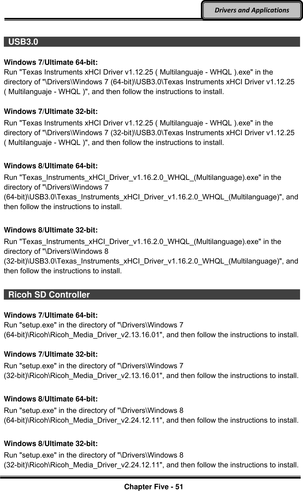 Optional Devices    Chapter Five - 51  Drivers and Applications   USB3.0                                                                                          Windows 7/Ultimate 64-bit: Run &quot;Texas Instruments xHCI Driver v1.12.25 ( Multilanguaje - WHQL ).exe&quot; in the directory of &quot;\Drivers\Windows 7 (64-bit)\USB3.0\Texas Instruments xHCI Driver v1.12.25 ( Multilanguaje - WHQL )&quot;, and then follow the instructions to install.  Windows 7/Ultimate 32-bit: Run &quot;Texas Instruments xHCI Driver v1.12.25 ( Multilanguaje - WHQL ).exe&quot; in the directory of &quot;\Drivers\Windows 7 (32-bit)\USB3.0\Texas Instruments xHCI Driver v1.12.25 ( Multilanguaje - WHQL )&quot;, and then follow the instructions to install.  Windows 8/Ultimate 64-bit: Run &quot;Texas_Instruments_xHCI_Driver_v1.16.2.0_WHQL_(Multilanguage).exe&quot; in the directory of &quot;\Drivers\Windows 7 (64-bit)\USB3.0\Texas_Instruments_xHCI_Driver_v1.16.2.0_WHQL_(Multilanguage)&quot;, and then follow the instructions to install.  Windows 8/Ultimate 32-bit: Run &quot;Texas_Instruments_xHCI_Driver_v1.16.2.0_WHQL_(Multilanguage).exe&quot; in the directory of &quot;\Drivers\Windows 8 (32-bit)\USB3.0\Texas_Instruments_xHCI_Driver_v1.16.2.0_WHQL_(Multilanguage)&quot;, and then follow the instructions to install.   Ricoh SD Controller                                                                                          Windows 7/Ultimate 64-bit: Run &quot;setup.exe&quot; in the directory of &quot;\Drivers\Windows 7 (64-bit)\Ricoh\Ricoh_Media_Driver_v2.13.16.01&quot;, and then follow the instructions to install.  Windows 7/Ultimate 32-bit: Run &quot;setup.exe&quot; in the directory of &quot;\Drivers\Windows 7 (32-bit)\Ricoh\Ricoh_Media_Driver_v2.13.16.01&quot;, and then follow the instructions to install.  Windows 8/Ultimate 64-bit: Run &quot;setup.exe&quot; in the directory of &quot;\Drivers\Windows 8 (64-bit)\Ricoh\Ricoh_Media_Driver_v2.24.12.11&quot;, and then follow the instructions to install.  Windows 8/Ultimate 32-bit: Run &quot;setup.exe&quot; in the directory of &quot;\Drivers\Windows 8 (32-bit)\Ricoh\Ricoh_Media_Driver_v2.24.12.11&quot;, and then follow the instructions to install. 