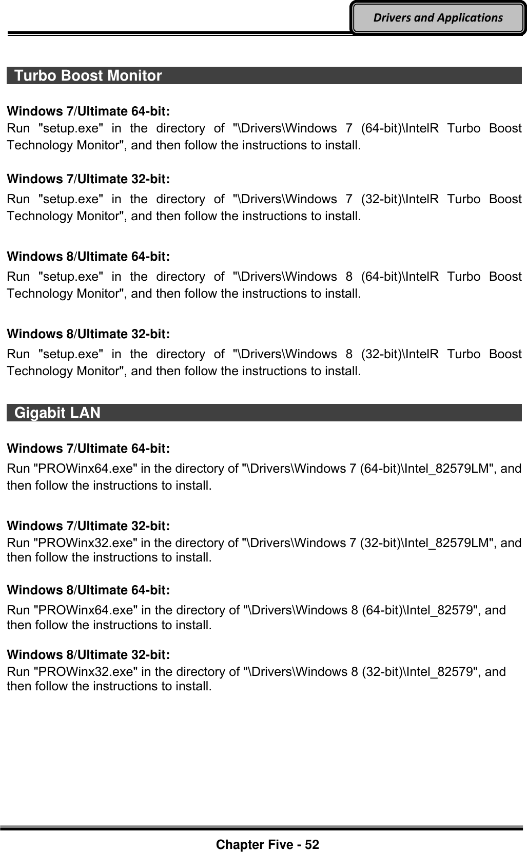 Optional Devices    Chapter Five - 52  Drivers and Applications   Turbo Boost Monitor                                                                                          Windows 7/Ultimate 64-bit: Run  &quot;setup.exe&quot;  in  the  directory  of  &quot;\Drivers\Windows  7  (64-bit)\IntelR  Turbo  Boost Technology Monitor&quot;, and then follow the instructions to install.  Windows 7/Ultimate 32-bit: Run  &quot;setup.exe&quot;  in  the  directory  of  &quot;\Drivers\Windows  7  (32-bit)\IntelR  Turbo  Boost Technology Monitor&quot;, and then follow the instructions to install.  Windows 8/Ultimate 64-bit: Run  &quot;setup.exe&quot;  in  the  directory  of  &quot;\Drivers\Windows  8  (64-bit)\IntelR  Turbo  Boost Technology Monitor&quot;, and then follow the instructions to install.  Windows 8/Ultimate 32-bit: Run  &quot;setup.exe&quot;  in  the  directory  of  &quot;\Drivers\Windows  8  (32-bit)\IntelR  Turbo  Boost Technology Monitor&quot;, and then follow the instructions to install.    Gigabit LAN                                                                                          Windows 7/Ultimate 64-bit: Run &quot;PROWinx64.exe&quot; in the directory of &quot;\Drivers\Windows 7 (64-bit)\Intel_82579LM&quot;, and then follow the instructions to install.  Windows 7/Ultimate 32-bit: Run &quot;PROWinx32.exe&quot; in the directory of &quot;\Drivers\Windows 7 (32-bit)\Intel_82579LM&quot;, and then follow the instructions to install.  Windows 8/Ultimate 64-bit: Run &quot;PROWinx64.exe&quot; in the directory of &quot;\Drivers\Windows 8 (64-bit)\Intel_82579&quot;, and then follow the instructions to install.  Windows 8/Ultimate 32-bit: Run &quot;PROWinx32.exe&quot; in the directory of &quot;\Drivers\Windows 8 (32-bit)\Intel_82579&quot;, and then follow the instructions to install. 