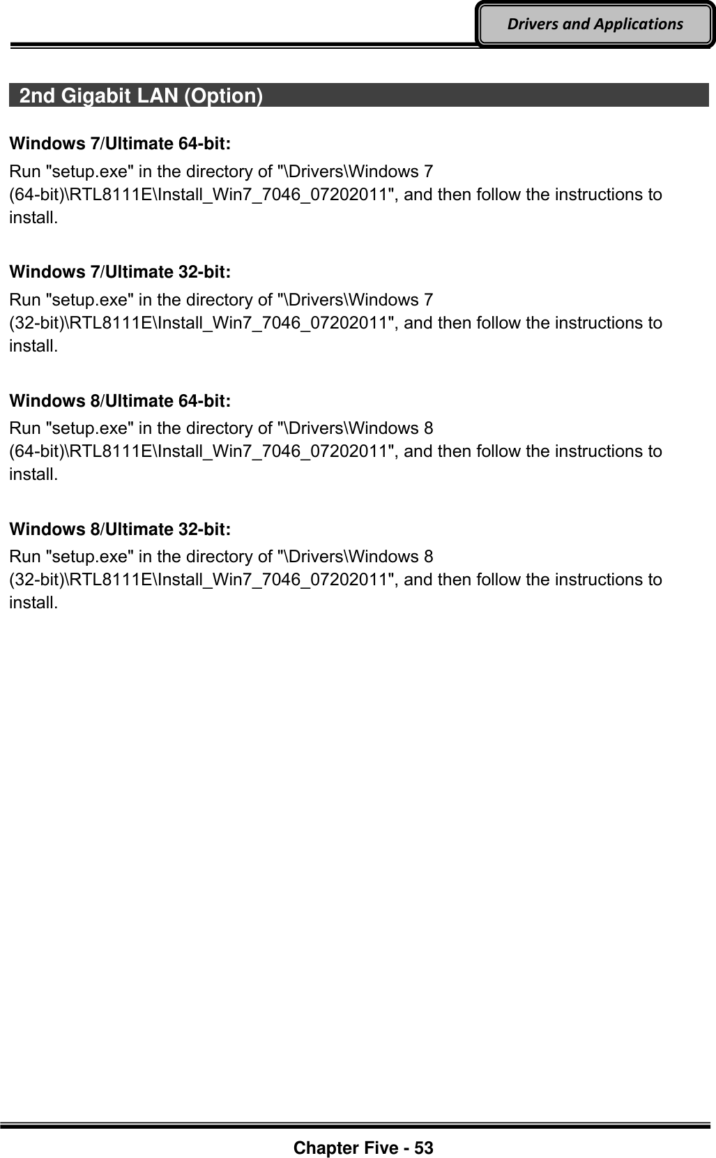 Optional Devices    Chapter Five - 53  Drivers and Applications    2nd Gigabit LAN (Option)                                                                                          Windows 7/Ultimate 64-bit: Run &quot;setup.exe&quot; in the directory of &quot;\Drivers\Windows 7 (64-bit)\RTL8111E\Install_Win7_7046_07202011&quot;, and then follow the instructions to install.  Windows 7/Ultimate 32-bit: Run &quot;setup.exe&quot; in the directory of &quot;\Drivers\Windows 7 (32-bit)\RTL8111E\Install_Win7_7046_07202011&quot;, and then follow the instructions to install.  Windows 8/Ultimate 64-bit: Run &quot;setup.exe&quot; in the directory of &quot;\Drivers\Windows 8 (64-bit)\RTL8111E\Install_Win7_7046_07202011&quot;, and then follow the instructions to install.  Windows 8/Ultimate 32-bit: Run &quot;setup.exe&quot; in the directory of &quot;\Drivers\Windows 8 (32-bit)\RTL8111E\Install_Win7_7046_07202011&quot;, and then follow the instructions to install. 