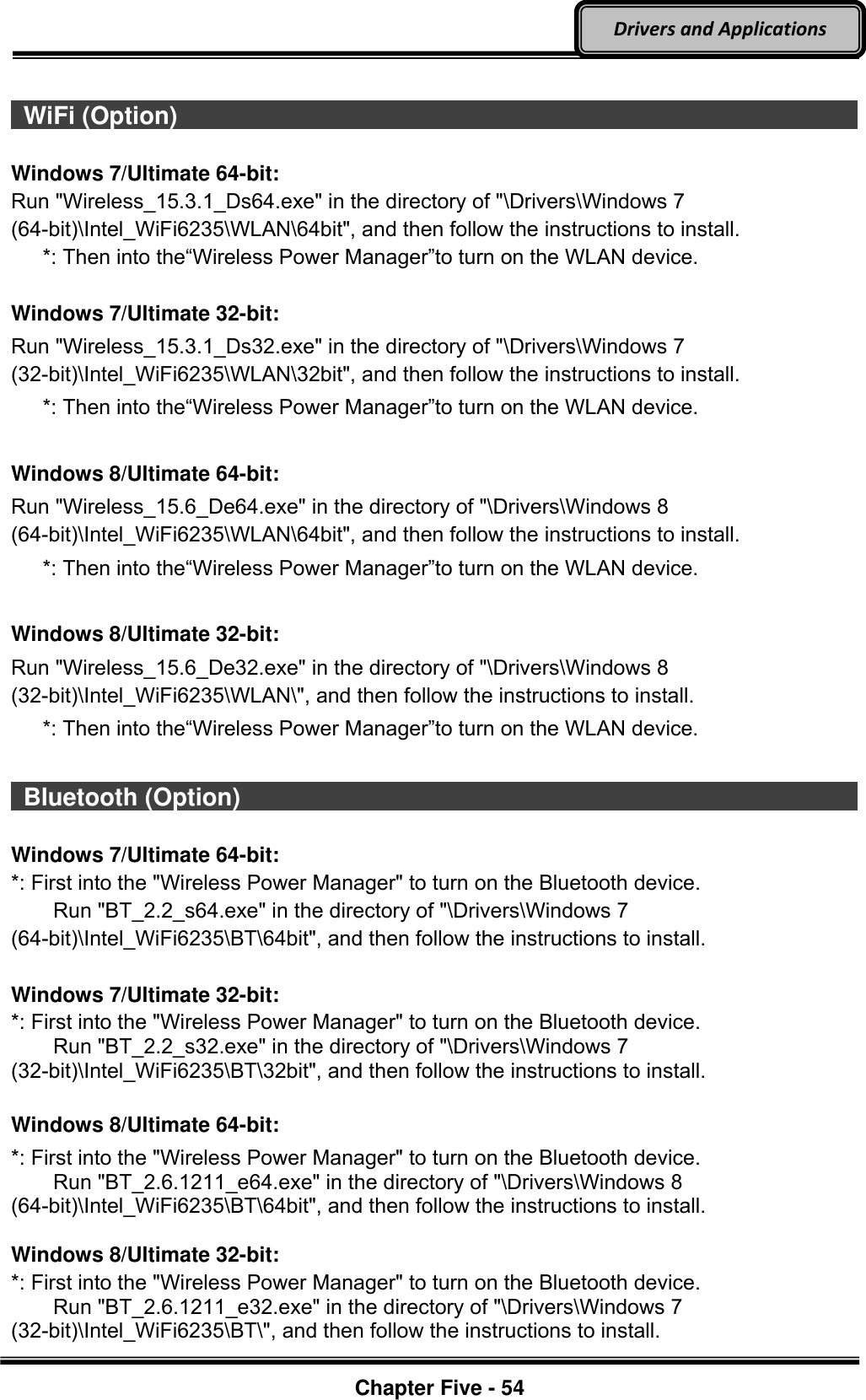 Optional Devices    Chapter Five - 54  Drivers and Applications    WiFi (Option)                                                                                           Windows 7/Ultimate 64-bit: Run &quot;Wireless_15.3.1_Ds64.exe&quot; in the directory of &quot;\Drivers\Windows 7 (64-bit)\Intel_WiFi6235\WLAN\64bit&quot;, and then follow the instructions to install.    *: Then into the“Wireless Power Manager”to turn on the WLAN device.  Windows 7/Ultimate 32-bit: Run &quot;Wireless_15.3.1_Ds32.exe&quot; in the directory of &quot;\Drivers\Windows 7 (32-bit)\Intel_WiFi6235\WLAN\32bit&quot;, and then follow the instructions to install.    *: Then into the“Wireless Power Manager”to turn on the WLAN device.  Windows 8/Ultimate 64-bit: Run &quot;Wireless_15.6_De64.exe&quot; in the directory of &quot;\Drivers\Windows 8 (64-bit)\Intel_WiFi6235\WLAN\64bit&quot;, and then follow the instructions to install.    *: Then into the“Wireless Power Manager”to turn on the WLAN device.  Windows 8/Ultimate 32-bit: Run &quot;Wireless_15.6_De32.exe&quot; in the directory of &quot;\Drivers\Windows 8 (32-bit)\Intel_WiFi6235\WLAN\&quot;, and then follow the instructions to install.    *: Then into the“Wireless Power Manager”to turn on the WLAN device.   Bluetooth (Option)                                                                                           Windows 7/Ultimate 64-bit: *: First into the &quot;Wireless Power Manager&quot; to turn on the Bluetooth device.     Run &quot;BT_2.2_s64.exe&quot; in the directory of &quot;\Drivers\Windows 7 (64-bit)\Intel_WiFi6235\BT\64bit&quot;, and then follow the instructions to install.  Windows 7/Ultimate 32-bit: *: First into the &quot;Wireless Power Manager&quot; to turn on the Bluetooth device.     Run &quot;BT_2.2_s32.exe&quot; in the directory of &quot;\Drivers\Windows 7 (32-bit)\Intel_WiFi6235\BT\32bit&quot;, and then follow the instructions to install.  Windows 8/Ultimate 64-bit: *: First into the &quot;Wireless Power Manager&quot; to turn on the Bluetooth device.     Run &quot;BT_2.6.1211_e64.exe&quot; in the directory of &quot;\Drivers\Windows 8 (64-bit)\Intel_WiFi6235\BT\64bit&quot;, and then follow the instructions to install.  Windows 8/Ultimate 32-bit: *: First into the &quot;Wireless Power Manager&quot; to turn on the Bluetooth device.     Run &quot;BT_2.6.1211_e32.exe&quot; in the directory of &quot;\Drivers\Windows 7 (32-bit)\Intel_WiFi6235\BT\&quot;, and then follow the instructions to install. 