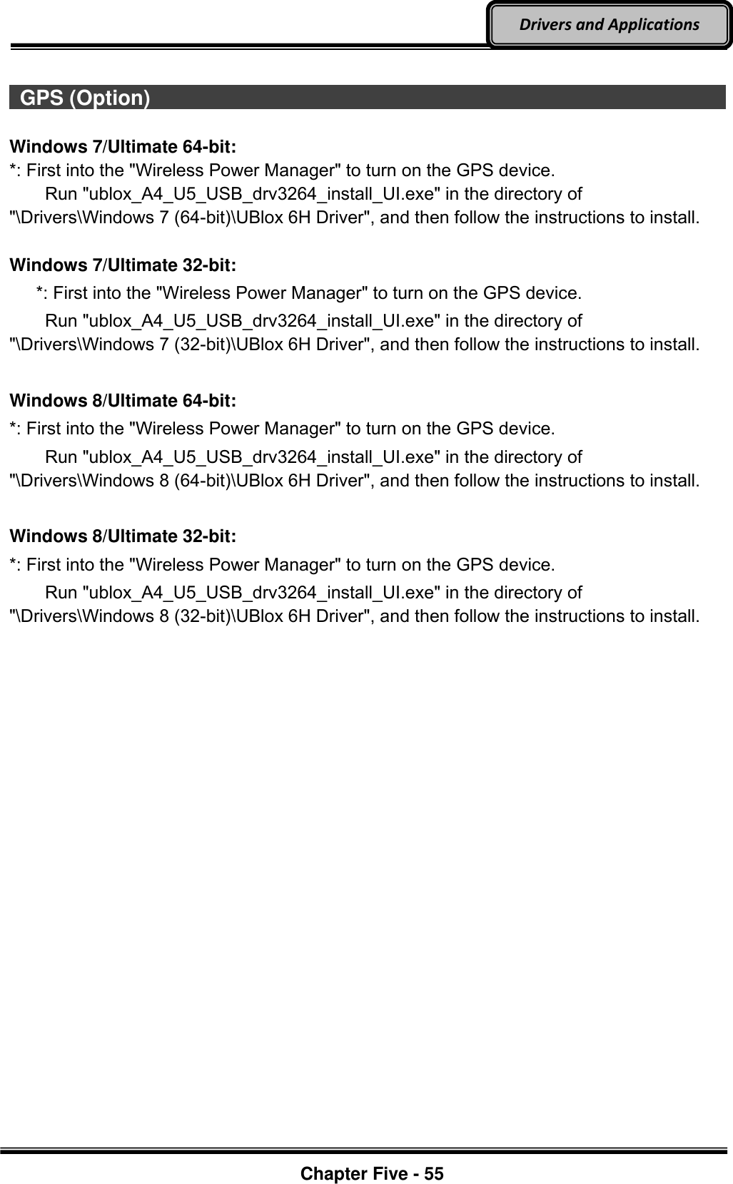 Optional Devices    Chapter Five - 55  Drivers and Applications    GPS (Option)                                                                                          Windows 7/Ultimate 64-bit: *: First into the &quot;Wireless Power Manager&quot; to turn on the GPS device.      Run &quot;ublox_A4_U5_USB_drv3264_install_UI.exe&quot; in the directory of &quot;\Drivers\Windows 7 (64-bit)\UBlox 6H Driver&quot;, and then follow the instructions to install.  Windows 7/Ultimate 32-bit:    *: First into the &quot;Wireless Power Manager&quot; to turn on the GPS device.     Run &quot;ublox_A4_U5_USB_drv3264_install_UI.exe&quot; in the directory of &quot;\Drivers\Windows 7 (32-bit)\UBlox 6H Driver&quot;, and then follow the instructions to install.  Windows 8/Ultimate 64-bit: *: First into the &quot;Wireless Power Manager&quot; to turn on the GPS device.     Run &quot;ublox_A4_U5_USB_drv3264_install_UI.exe&quot; in the directory of &quot;\Drivers\Windows 8 (64-bit)\UBlox 6H Driver&quot;, and then follow the instructions to install.  Windows 8/Ultimate 32-bit: *: First into the &quot;Wireless Power Manager&quot; to turn on the GPS device.     Run &quot;ublox_A4_U5_USB_drv3264_install_UI.exe&quot; in the directory of &quot;\Drivers\Windows 8 (32-bit)\UBlox 6H Driver&quot;, and then follow the instructions to install. 