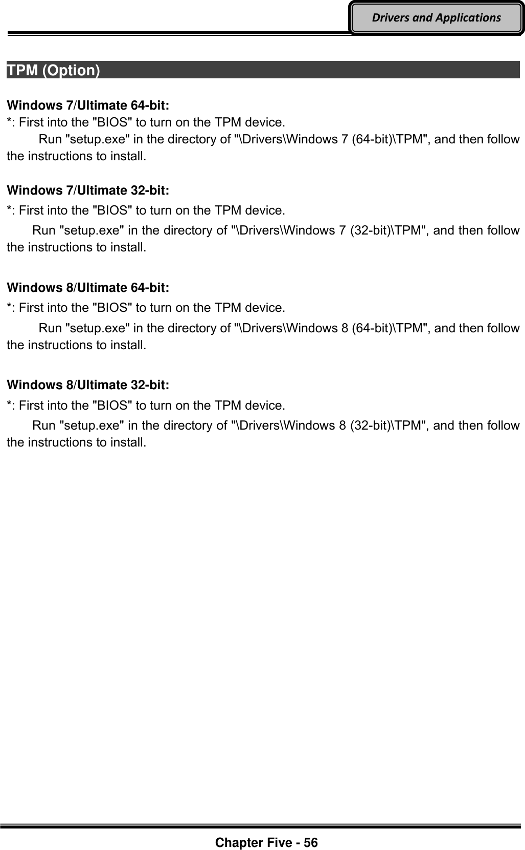 Optional Devices    Chapter Five - 56  Drivers and Applications  TPM (Option)                                                                                         Windows 7/Ultimate 64-bit: *: First into the &quot;BIOS&quot; to turn on the TPM device.      Run &quot;setup.exe&quot; in the directory of &quot;\Drivers\Windows 7 (64-bit)\TPM&quot;, and then follow the instructions to install.  Windows 7/Ultimate 32-bit: *: First into the &quot;BIOS&quot; to turn on the TPM device.     Run &quot;setup.exe&quot; in the directory of &quot;\Drivers\Windows 7 (32-bit)\TPM&quot;, and then follow the instructions to install.  Windows 8/Ultimate 64-bit: *: First into the &quot;BIOS&quot; to turn on the TPM device.      Run &quot;setup.exe&quot; in the directory of &quot;\Drivers\Windows 8 (64-bit)\TPM&quot;, and then follow the instructions to install.  Windows 8/Ultimate 32-bit: *: First into the &quot;BIOS&quot; to turn on the TPM device.     Run &quot;setup.exe&quot; in the directory of &quot;\Drivers\Windows 8 (32-bit)\TPM&quot;, and then follow the instructions to install.  