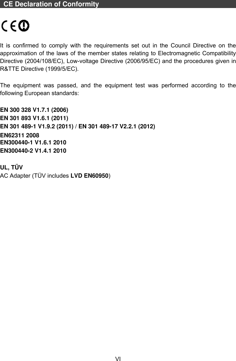  VI    CE Declaration of Conformity                                                                                                              It  is  confirmed  to  comply  with  the  requirements  set  out  in  the  Council  Directive on  the approximation of the laws of the member states relating to Electromagnetic Compatibility Directive (2004/108/EC), Low-voltage Directive (2006/95/EC) and the procedures given in R&amp;TTE Directive (1999/5/EC).    The  equipment  was  passed,  and  the  equipment  test  was  performed  according  to  the following European standards:  EN 300 328 V1.7.1 (2006) EN 301 893 V1.6.1 (2011) EN 301 489-1 V1.9.2 (2011) / EN 301 489-17 V2.2.1 (2012) EN62311 2008 EN300440-1 V1.6.1 2010 EN300440-2 V1.4.1 2010  UL, TÜ V AC Adapter (TÜV includes LVD EN60950) 
