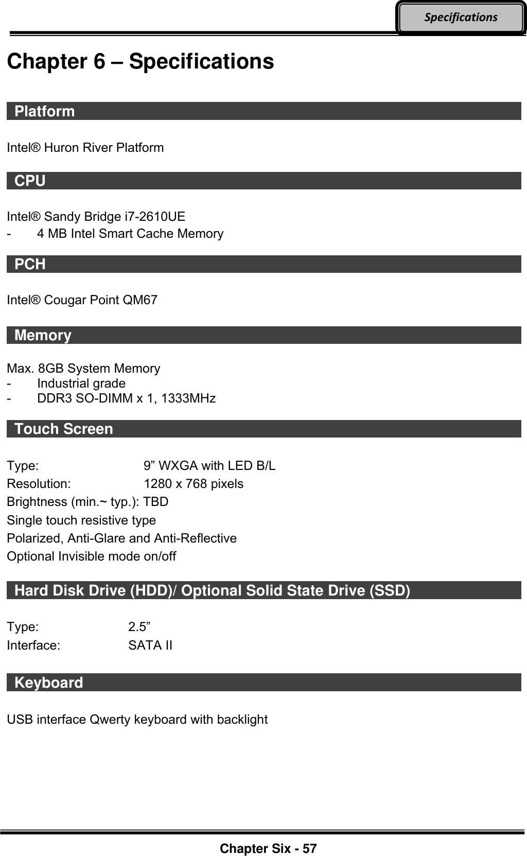     Chapter Six - 57  Specifications Chapter 6 – Specifications   Platform                    Intel® Huron River Platform    CPU                     Intel® Sandy Bridge i7-2610UE   -  4 MB Intel Smart Cache Memory    PCH                     Intel® Cougar Point QM67   Memory                    Max. 8GB System Memory   -  Industrial grade -  DDR3 SO-DIMM x 1, 1333MHz    Touch Screen                                  Type:  9” WXGA with LED B/L   Resolution:  1280 x 768 pixels   Brightness (min.~ typ.): TBD Single touch resistive type Polarized, Anti-Glare and Anti-Reflective Optional Invisible mode on/off    Hard Disk Drive (HDD)/ Optional Solid State Drive (SSD)            Type:  2.5” Interface:  SATA II   Keyboard                    USB interface Qwerty keyboard with backlight  