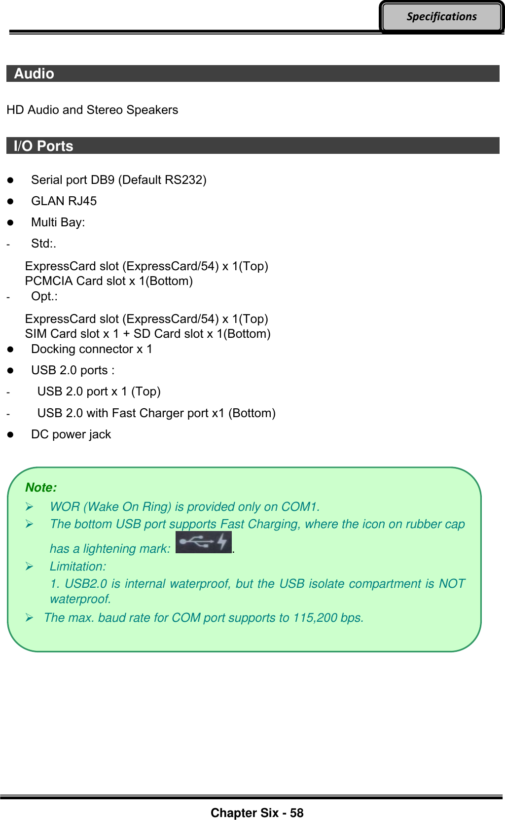     Chapter Six - 58  Specifications    Audio                     HD Audio and Stereo Speakers   I/O Ports                     Serial port DB9 (Default RS232)  GLAN RJ45  Multi Bay: -  Std:. ExpressCard slot (ExpressCard/54) x 1(Top) PCMCIA Card slot x 1(Bottom) -  Opt.:   ExpressCard slot (ExpressCard/54) x 1(Top) SIM Card slot x 1 + SD Card slot x 1(Bottom)  Docking connector x 1  USB 2.0 ports : -    USB 2.0 port x 1 (Top) -   USB 2.0 with Fast Charger port x1 (Bottom)  DC power jack   Note:  WOR (Wake On Ring) is provided only on COM1.  The bottom USB port supports Fast Charging, where the icon on rubber cap has a lightening mark:  .  Limitation:   1. USB2.0 is internal waterproof, but the USB isolate compartment is NOT waterproof.  The max. baud rate for COM port supports to 115,200 bps. 