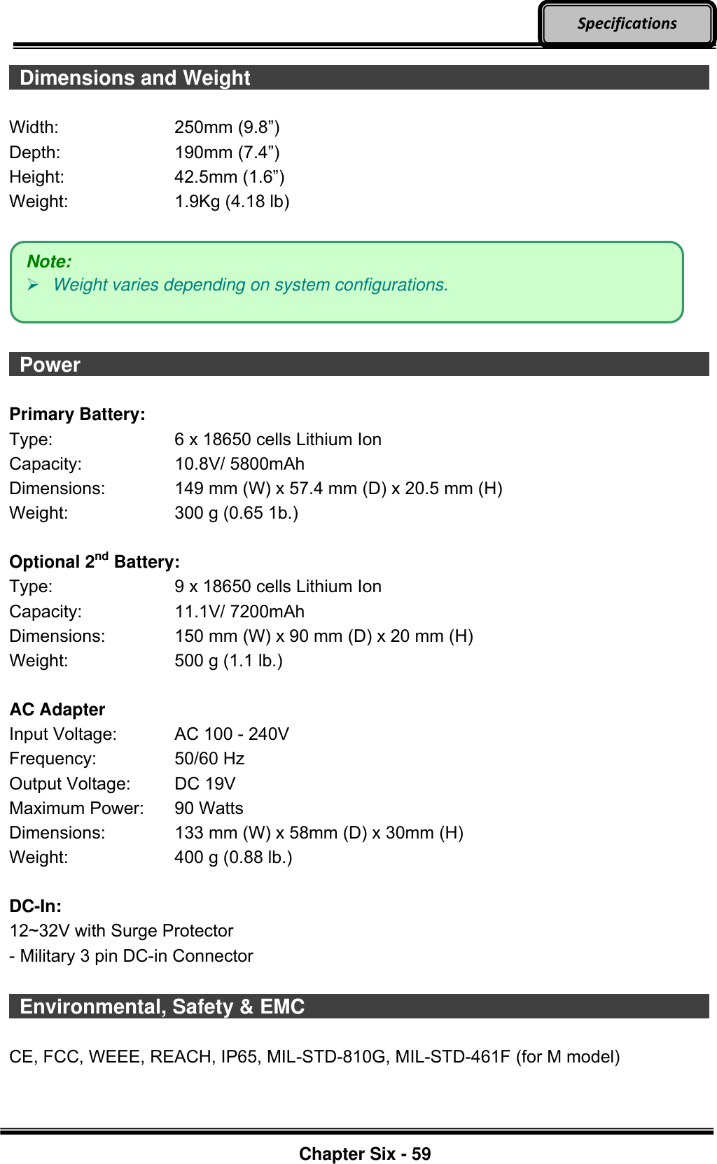     Chapter Six - 59  Specifications   Dimensions and Weight                             Width:  250mm (9.8”) Depth:  190mm (7.4”) Height:  42.5mm (1.6”) Weight:  1.9Kg (4.18 lb)       Power                    Primary Battery: Type:  6 x 18650 cells Lithium Ion Capacity:  10.8V/ 5800mAh Dimensions:  149 mm (W) x 57.4 mm (D) x 20.5 mm (H) Weight:  300 g (0.65 1b.)  Optional 2nd Battery: Type:  9 x 18650 cells Lithium Ion Capacity:  11.1V/ 7200mAh Dimensions:  150 mm (W) x 90 mm (D) x 20 mm (H) Weight:  500 g (1.1 lb.)  AC Adapter Input Voltage:  AC 100 - 240V Frequency:  50/60 Hz Output Voltage:  DC 19V Maximum Power:  90 Watts Dimensions:  133 mm (W) x 58mm (D) x 30mm (H) Weight:  400 g (0.88 lb.)  DC-In: 12~32V with Surge Protector - Military 3 pin DC-in Connector    Environmental, Safety &amp; EMC                          CE, FCC, WEEE, REACH, IP65, MIL-STD-810G, MIL-STD-461F (for M model)    Note:  Weight varies depending on system configurations. 