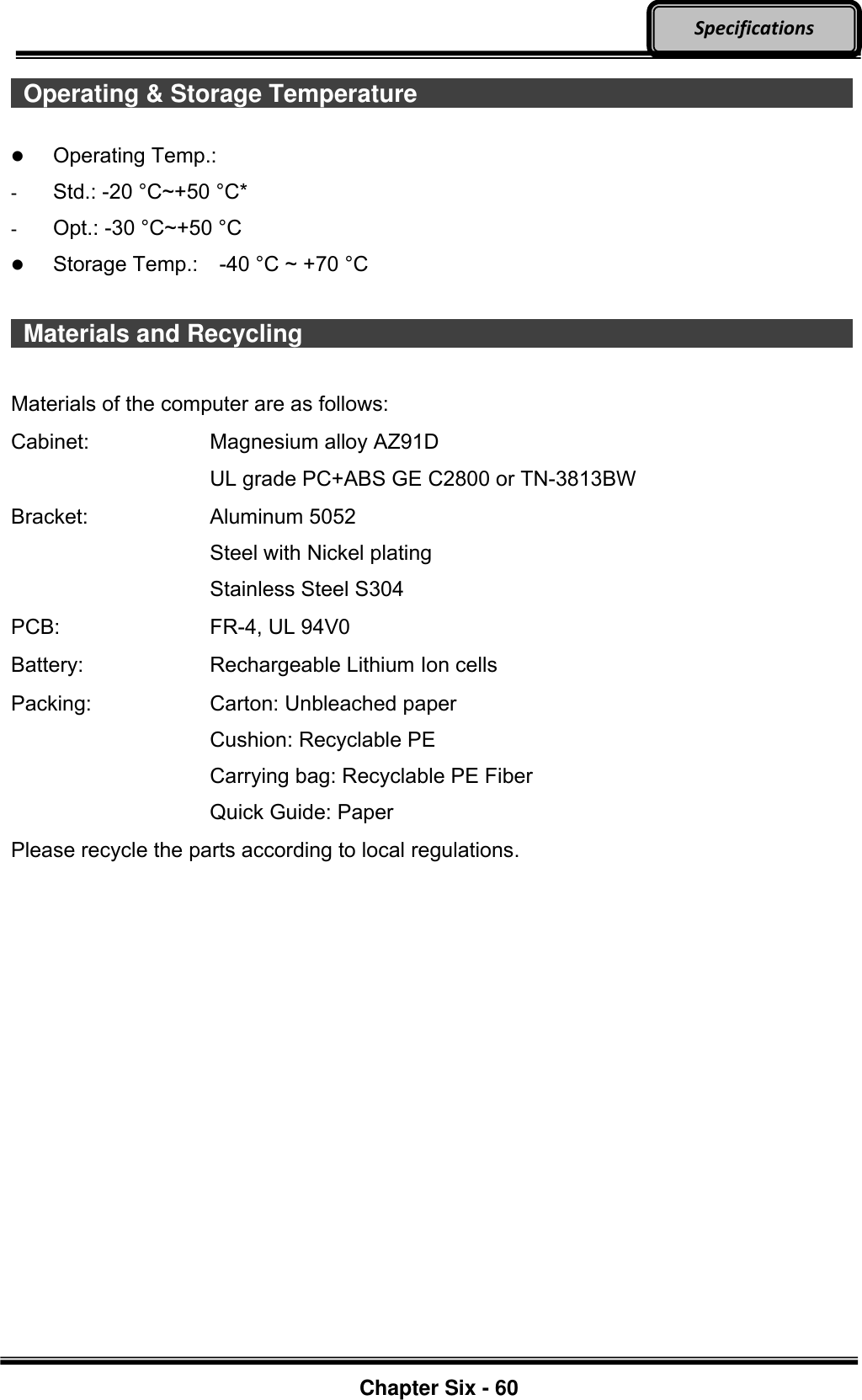     Chapter Six - 60  Specifications   Operating &amp; Storage Temperature                         Operating Temp.:   -  Std.: -20 °C~+50 °C*   -  Opt.: -30 °C~+50 °C  Storage Temp.:    -40 °C ~ +70 °C    Materials and Recycling                             Materials of the computer are as follows: Cabinet:  Magnesium alloy AZ91D UL grade PC+ABS GE C2800 or TN-3813BW Bracket:  Aluminum 5052 Steel with Nickel plating Stainless Steel S304 PCB: FR-4, UL 94V0 Battery:  Rechargeable Lithium Ion cells Packing:  Carton: Unbleached paper Cushion: Recyclable PE Carrying bag: Recyclable PE Fiber Quick Guide: Paper Please recycle the parts according to local regulations.   