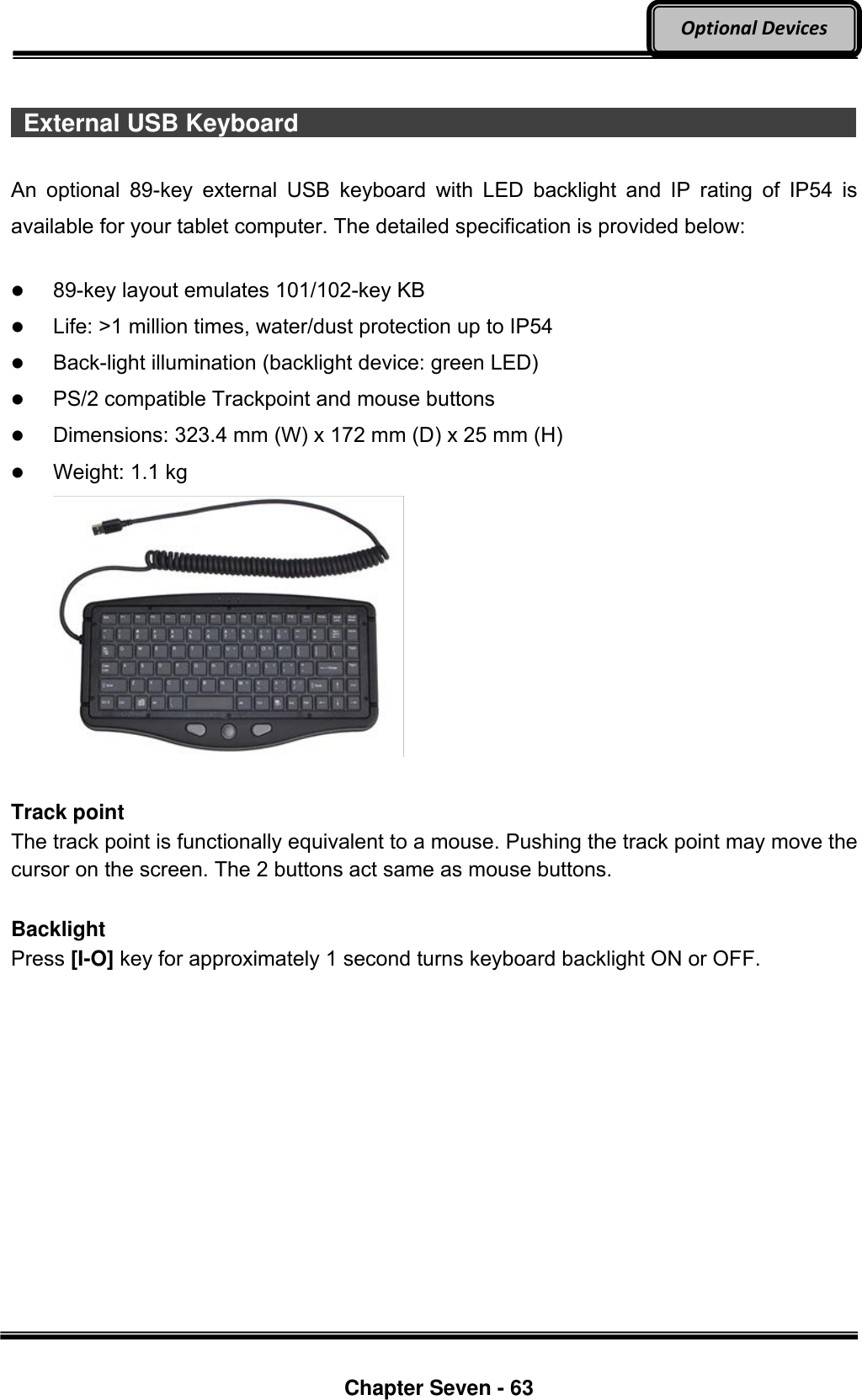     Chapter Seven - 63  Optional Devices   External USB Keyboard                                                                An  optional  89-key  external  USB  keyboard  with  LED  backlight  and  IP  rating  of  IP54  is available for your tablet computer. The detailed specification is provided below:   89-key layout emulates 101/102-key KB  Life: &gt;1 million times, water/dust protection up to IP54  Back-light illumination (backlight device: green LED)  PS/2 compatible Trackpoint and mouse buttons  Dimensions: 323.4 mm (W) x 172 mm (D) x 25 mm (H)  Weight: 1.1 kg   Track point The track point is functionally equivalent to a mouse. Pushing the track point may move the cursor on the screen. The 2 buttons act same as mouse buttons.  Backlight Press [I-O] key for approximately 1 second turns keyboard backlight ON or OFF. 