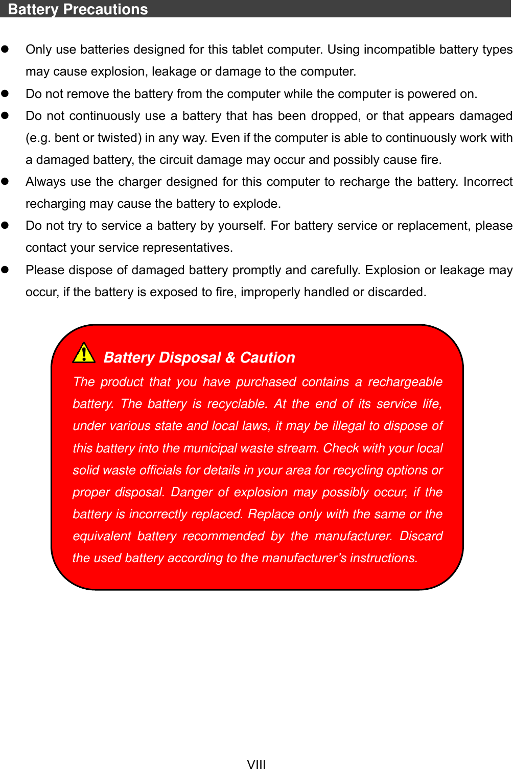  VIII     Battery Precautions                                  Only use batteries designed for this tablet computer. Using incompatible battery types may cause explosion, leakage or damage to the computer.   Do not remove the battery from the computer while the computer is powered on.   Do not continuously use a battery that has been dropped, or that appears damaged (e.g. bent or twisted) in any way. Even if the computer is able to continuously work with a damaged battery, the circuit damage may occur and possibly cause fire.   Always use the charger designed for this computer to recharge the battery. Incorrect recharging may cause the battery to explode.   Do not try to service a battery by yourself. For battery service or replacement, please contact your service representatives.   Please dispose of damaged battery promptly and carefully. Explosion or leakage may occur, if the battery is exposed to fire, improperly handled or discarded.     Battery Disposal &amp; Caution The  product  that  you  have  purchased  contains  a  rechargeable battery.  The battery  is  recyclable.  At  the  end  of  its service  life, under various state and local laws, it may be illegal to dispose of this battery into the municipal waste stream. Check with your local solid waste officials for details in your area for recycling options or proper disposal. Danger of explosion may possibly occur, if the battery is incorrectly replaced. Replace only with the same or the equivalent  battery  recommended  by  the  manufacturer.  Discard the used battery according to the manufacturer’s instructions. 