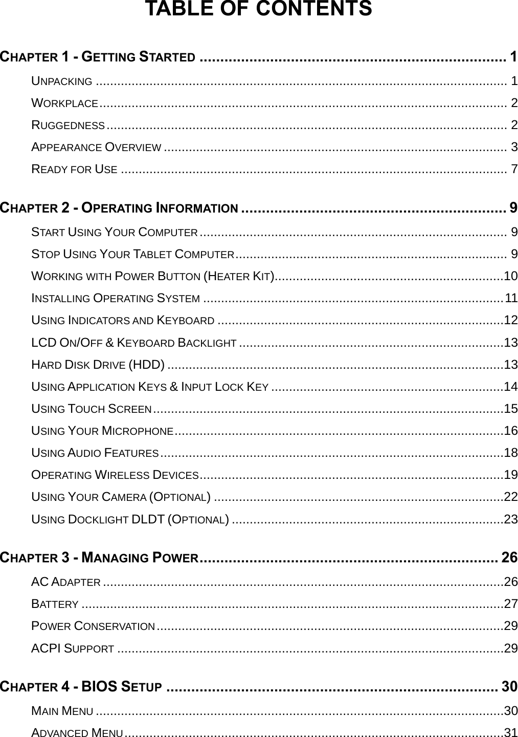  TABLE OF CONTENTS CHAPTER 1 - GETTING STARTED .......................................................................... 1UNPACKING ................................................................................................................... 1WORKPLACE.................................................................................................................. 2RUGGEDNESS................................................................................................................ 2APPEARANCE OVERVIEW ................................................................................................ 3READY FOR USE ............................................................................................................ 7CHAPTER 2 - OPERATING INFORMATION ................................................................ 9START USING YOUR COMPUTER...................................................................................... 9STOP USING YOUR TABLET COMPUTER............................................................................ 9WORKING WITH POWER BUTTON (HEATER KIT)................................................................10INSTALLING OPERATING SYSTEM ....................................................................................11USING INDICATORS AND KEYBOARD ................................................................................12LCD ON/OFF &amp; KEYBOARD BACKLIGHT ..........................................................................13HARD DISK DRIVE (HDD) ..............................................................................................13USING APPLICATION KEYS &amp; INPUT LOCK KEY .................................................................14USING TOUCH SCREEN..................................................................................................15USING YOUR MICROPHONE............................................................................................16USING AUDIO FEATURES................................................................................................18OPERATING WIRELESS DEVICES.....................................................................................19USING YOUR CAMERA (OPTIONAL) .................................................................................22USING DOCKLIGHT DLDT (OPTIONAL) ............................................................................23CHAPTER 3 - MANAGING POWER........................................................................ 26AC ADAPTER ................................................................................................................26BATTERY ......................................................................................................................27POWER CONSERVATION.................................................................................................29ACPI SUPPORT ............................................................................................................29CHAPTER 4 - BIOS SETUP ................................................................................ 30MAIN MENU ..................................................................................................................30ADVANCED MENU..........................................................................................................31