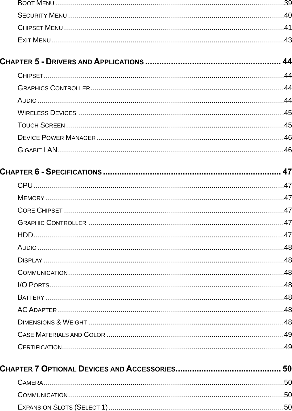  BOOT MENU .................................................................................................................39SECURITY MENU ...........................................................................................................40CHIPSET MENU .............................................................................................................41EXIT MENU ...................................................................................................................43CHAPTER 5 - DRIVERS AND APPLICATIONS .......................................................... 44CHIPSET.......................................................................................................................44GRAPHICS CONTROLLER................................................................................................44AUDIO ..........................................................................................................................44WIRELESS DEVICES ......................................................................................................45TOUCH SCREEN ............................................................................................................45DEVICE POWER MANAGER.............................................................................................46GIGABIT LAN................................................................................................................46CHAPTER 6 - SPECIFICATIONS ............................................................................ 47CPU............................................................................................................................47MEMORY ......................................................................................................................47CORE CHIPSET .............................................................................................................47GRAPHIC CONTROLLER .................................................................................................47HDD............................................................................................................................47AUDIO ..........................................................................................................................48DISPLAY .......................................................................................................................48COMMUNICATION...........................................................................................................48I/O PORTS....................................................................................................................48BATTERY ......................................................................................................................48AC ADAPTER ................................................................................................................48DIMENSIONS &amp; WEIGHT .................................................................................................48CASE MATERIALS AND COLOR ........................................................................................49CERTIFICATION..............................................................................................................49CHAPTER 7 OPTIONAL DEVICES AND ACCESSORIES............................................. 50CAMERA.......................................................................................................................50COMMUNICATION...........................................................................................................50EXPANSION SLOTS (SELECT 1).......................................................................................50