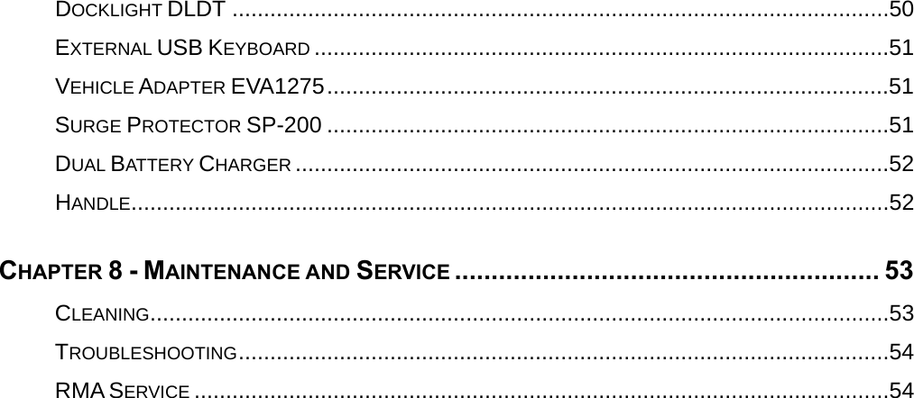  DOCKLIGHT DLDT ........................................................................................................50EXTERNAL USB KEYBOARD ...........................................................................................51VEHICLE ADAPTER EVA1275.........................................................................................51SURGE PROTECTOR SP-200 .........................................................................................51DUAL BATTERY CHARGER ..............................................................................................52HANDLE........................................................................................................................52CHAPTER 8 - MAINTENANCE AND SERVICE .......................................................... 53CLEANING.....................................................................................................................53TROUBLESHOOTING.......................................................................................................54RMA SERVICE ..............................................................................................................54