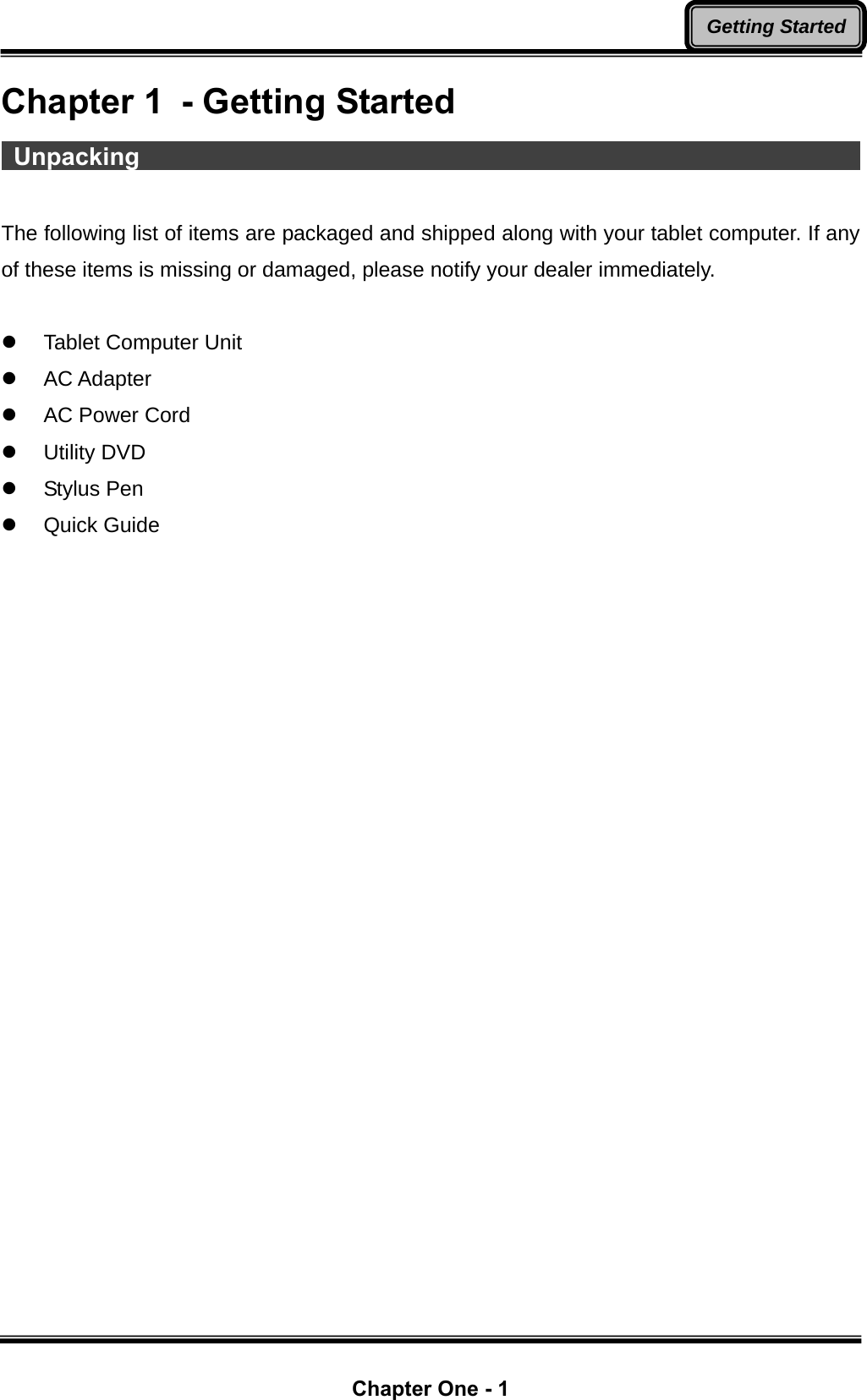  Chapter One - 1 Getting StartedChapter 1  - Getting Started  Unpacking                                                                   The following list of items are packaged and shipped along with your tablet computer. If any of these items is missing or damaged, please notify your dealer immediately.  z  Tablet Computer Unit z AC Adapter z  AC Power Cord z Utility DVD z Stylus Pen z Quick Guide 