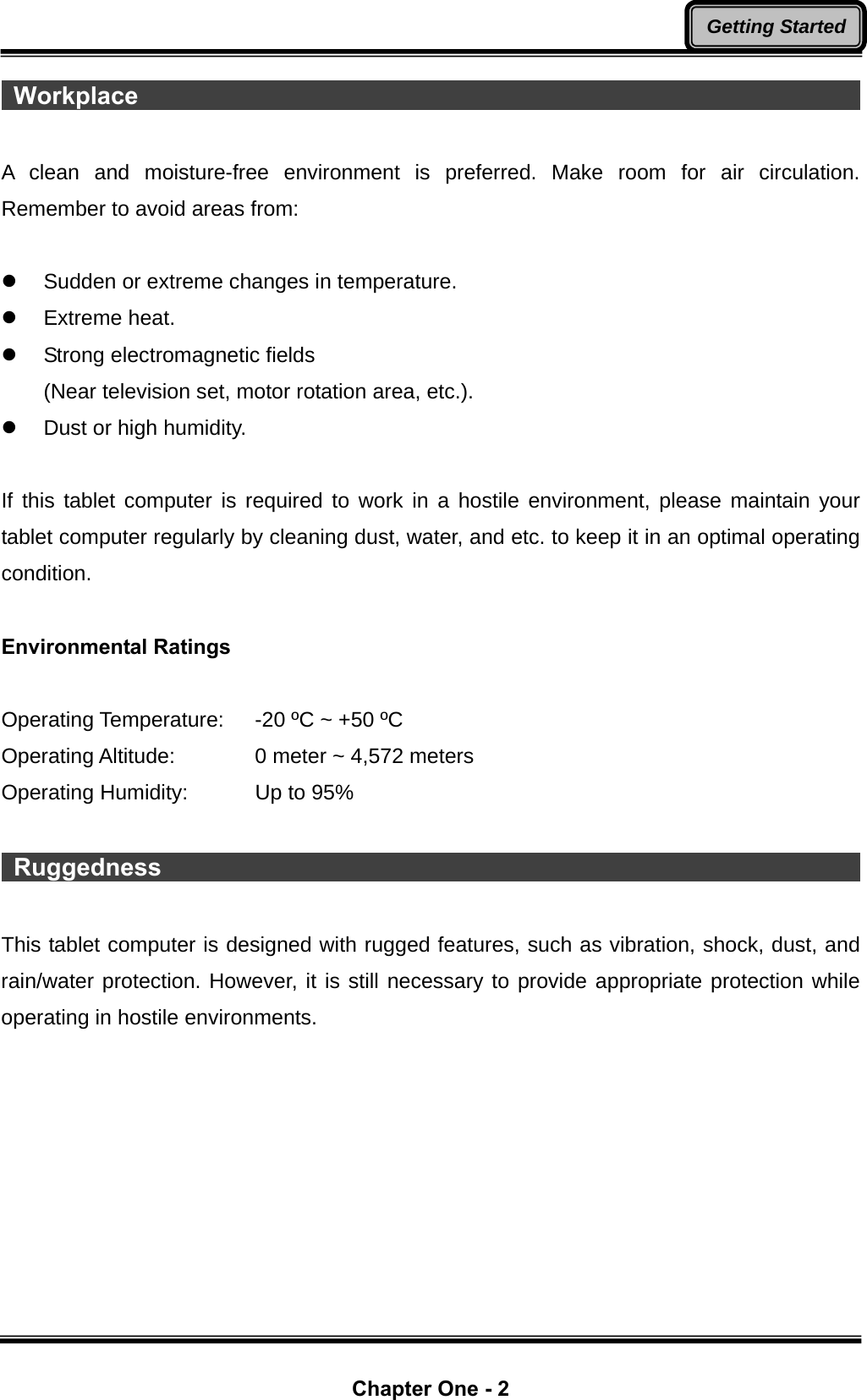  Chapter One - 2 Getting Started Workplace                                                                    A clean and moisture-free environment is preferred. Make room for air circulation. Remember to avoid areas from:  z  Sudden or extreme changes in temperature. z Extreme heat. z  Strong electromagnetic fields (Near television set, motor rotation area, etc.). z  Dust or high humidity.  If this tablet computer is required to work in a hostile environment, please maintain your tablet computer regularly by cleaning dust, water, and etc. to keep it in an optimal operating condition.  Environmental Ratings  Operating Temperature:    -20 ºC ~ +50 ºC Operating Altitude:      0 meter ~ 4,572 meters   Operating Humidity:      Up to 95%   Ruggedness                                                             This tablet computer is designed with rugged features, such as vibration, shock, dust, and rain/water protection. However, it is still necessary to provide appropriate protection while operating in hostile environments. 