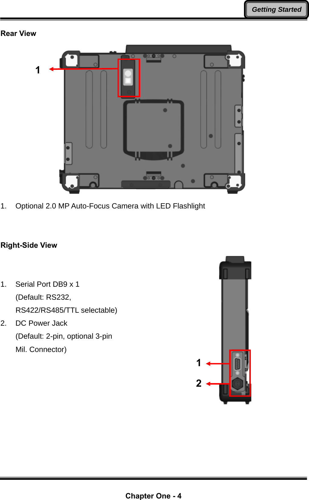  Chapter One - 4 Getting StartedRear View  1.  Optional 2.0 MP Auto-Focus Camera with LED Flashlight   Right-Side View   1.  Serial Port DB9 x 1 (Default: RS232, RS422/RS485/TTL selectable) 2.  DC Power Jack   (Default: 2-pin, optional 3-pin Mil. Connector)  1 1 2 