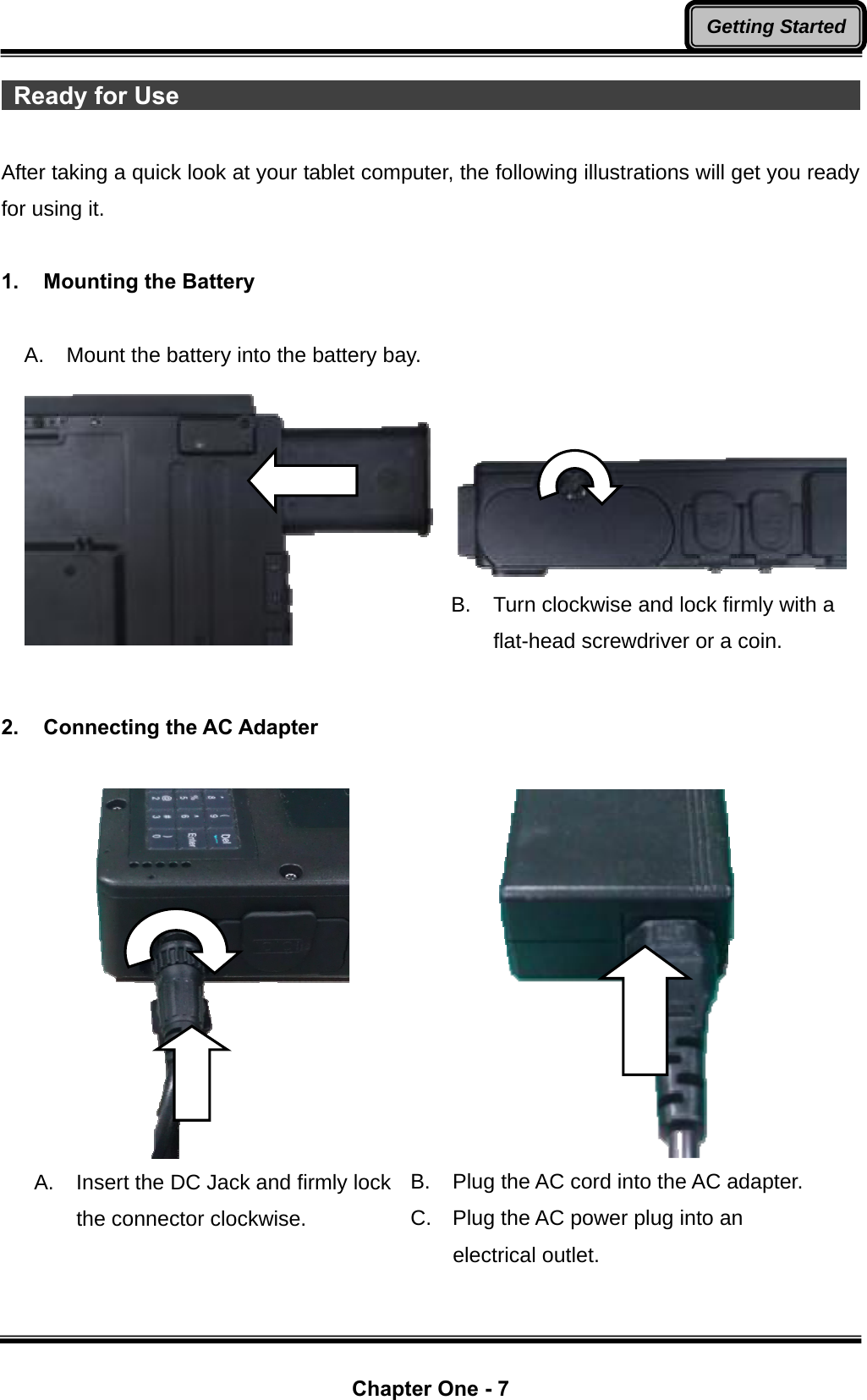  Chapter One - 7 Getting Started Ready for Use                                                                After taking a quick look at your tablet computer, the following illustrations will get you ready for using it.  1.  Mounting the Battery  A. Mount the battery into the battery bay.     B.  Turn clockwise and lock firmly with a flat-head screwdriver or a coin.  2.  Connecting the AC Adapter   A.  Insert the DC Jack and firmly lock the connector clockwise.  B.  Plug the AC cord into the AC adapter. C.  Plug the AC power plug into an electrical outlet. 