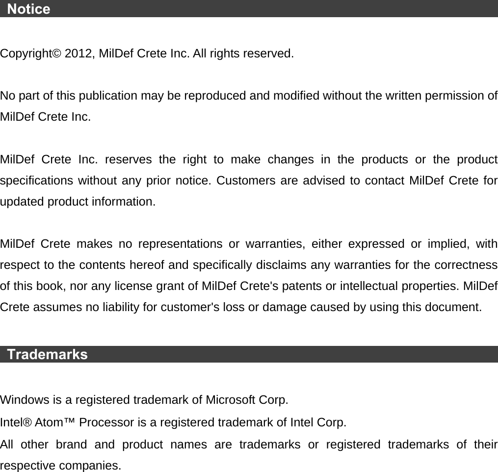   Notice                                                                        Copyright© 2012, MilDef Crete Inc. All rights reserved.  No part of this publication may be reproduced and modified without the written permission of MilDef Crete Inc.  MilDef Crete Inc. reserves the right to make changes in the products or the product specifications without any prior notice. Customers are advised to contact MilDef Crete for updated product information.  MilDef Crete makes no representations or warranties, either expressed or implied, with respect to the contents hereof and specifically disclaims any warranties for the correctness of this book, nor any license grant of MilDef Crete&apos;s patents or intellectual properties. MilDef Crete assumes no liability for customer&apos;s loss or damage caused by using this document.   Trademarks                                                                  Windows is a registered trademark of Microsoft Corp. Intel® Atom™ Processor is a registered trademark of Intel Corp. All other brand and product names are trademarks or registered trademarks of their respective companies. 