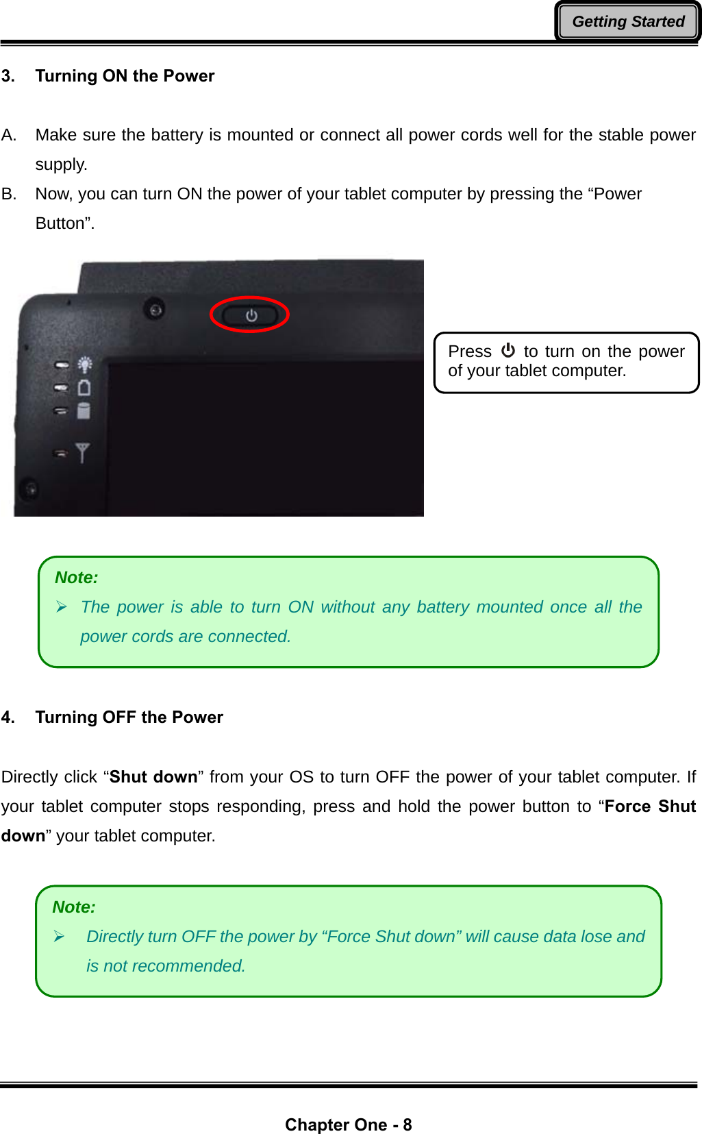  Chapter One - 8 Getting Started3.  Turning ON the Power  A.  Make sure the battery is mounted or connect all power cords well for the stable power supply. B.  Now, you can turn ON the power of your tablet computer by pressing the “Power Button”.       4.  Turning OFF the Power  Directly click “Shut down” from your OS to turn OFF the power of your tablet computer. If your tablet computer stops responding, press and hold the power button to “Force Shut down” your tablet computer.   Press   to turn on the power of your tablet computer. Note: ¾ The power is able to turn ON without any battery mounted once all the power cords are connected. Note: ¾ Directly turn OFF the power by “Force Shut down” will cause data lose and is not recommended. 