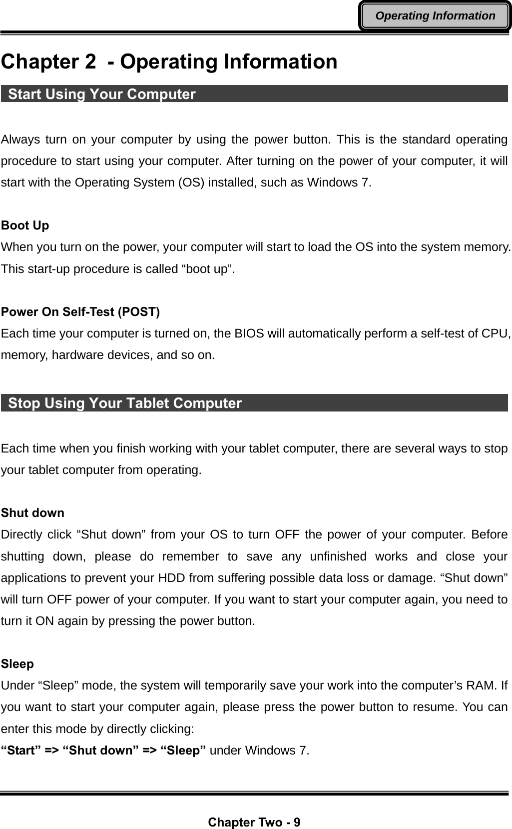  Chapter Two - 9 Operating Information Chapter 2  - Operating Information  Start Using Your Computer                                                 Always turn on your computer by using the power button. This is the standard operating procedure to start using your computer. After turning on the power of your computer, it will start with the Operating System (OS) installed, such as Windows 7.  Boot Up When you turn on the power, your computer will start to load the OS into the system memory. This start-up procedure is called “boot up”.  Power On Self-Test (POST) Each time your computer is turned on, the BIOS will automatically perform a self-test of CPU, memory, hardware devices, and so on.   Stop Using Your Tablet Computer                                              Each time when you finish working with your tablet computer, there are several ways to stop your tablet computer from operating.    Shut down Directly click “Shut down” from your OS to turn OFF the power of your computer. Before shutting down, please do remember to save any unfinished works and close your applications to prevent your HDD from suffering possible data loss or damage. “Shut down” will turn OFF power of your computer. If you want to start your computer again, you need to turn it ON again by pressing the power button.  Sleep Under “Sleep” mode, the system will temporarily save your work into the computer’s RAM. If you want to start your computer again, please press the power button to resume. You can enter this mode by directly clicking: “Start” =&gt; “Shut down” =&gt; “Sleep” under Windows 7. 