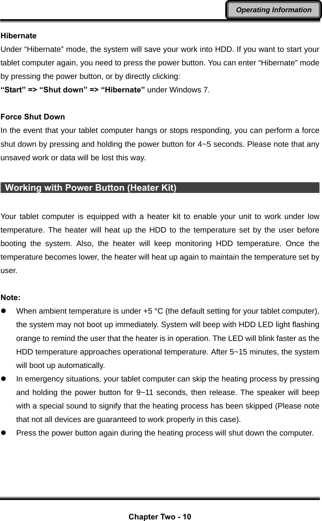  Chapter Two - 10 Operating Information Hibernate Under “Hibernate” mode, the system will save your work into HDD. If you want to start your tablet computer again, you need to press the power button. You can enter “Hibernate” mode by pressing the power button, or by directly clicking:   “Start” =&gt; “Shut down” =&gt; “Hibernate” under Windows 7.  Force Shut Down In the event that your tablet computer hangs or stops responding, you can perform a force shut down by pressing and holding the power button for 4~5 seconds. Please note that any unsaved work or data will be lost this way.   Working with Power Button (Heater Kit)                                        Your tablet computer is equipped with a heater kit to enable your unit to work under low temperature. The heater will heat up the HDD to the temperature set by the user before booting the system. Also, the heater will keep monitoring HDD temperature. Once the temperature becomes lower, the heater will heat up again to maintain the temperature set by user.  Note: z  When ambient temperature is under +5 °C (the default setting for your tablet computer), the system may not boot up immediately. System will beep with HDD LED light flashing orange to remind the user that the heater is in operation. The LED will blink faster as the HDD temperature approaches operational temperature. After 5~15 minutes, the system will boot up automatically. z  In emergency situations, your tablet computer can skip the heating process by pressing and holding the power button for 9~11 seconds, then release. The speaker will beep with a special sound to signify that the heating process has been skipped (Please note that not all devices are guaranteed to work properly in this case). z  Press the power button again during the heating process will shut down the computer. 