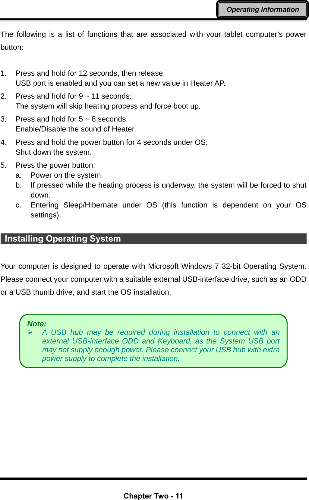  Chapter Two - 11 Operating Information The following is a list of functions that are associated with your tablet computer’s power button:  1.  Press and hold for 12 seconds, then release: USB port is enabled and you can set a new value in Heater AP. 2.  Press and hold for 9 ~ 11 seconds:   The system will skip heating process and force boot up. 3.  Press and hold for 5 ~ 8 seconds:   Enable/Disable the sound of Heater. 4.  Press and hold the power button for 4 seconds under OS: Shut down the system. 5.  Press the power button. a.  Power on the system. b.  If pressed while the heating process is underway, the system will be forced to shut down. c.  Entering Sleep/Hibernate under OS (this function is dependent on your OS settings).   Installing Operating System                                              Your computer is designed to operate with Microsoft Windows 7 32-bit Operating System. Please connect your computer with a suitable external USB-interface drive, such as an ODD or a USB thumb drive, and start the OS installation.   Note: ¾ A USB hub may be required during installation to connect with an external USB-interface ODD and Keyboard, as the System USB port may not supply enough power. Please connect your USB hub with extra power supply to complete the installation. 