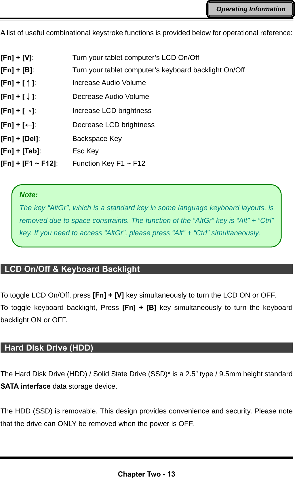  Chapter Two - 13 Operating Information A list of useful combinational keystroke functions is provided below for operational reference:  [Fn] + [V]:      Turn your tablet computer’s LCD On/Off [Fn] + [B]:      Turn your tablet computer’s keyboard backlight On/Off [Fn] + [↑]:   Increase Audio Volume [Fn] + [↓]:   Decrease Audio Volume [Fn] + [→]:   Increase LCD brightness [Fn] + [←]:   Decrease LCD brightness [Fn] + [Del]:   Backspace Key [Fn] + [Tab]:   Esc Key [Fn] + [F1 ~ F12]:  Function Key F1 ~ F12     LCD On/Off &amp; Keyboard Backlight                                              To toggle LCD On/Off, press [Fn] + [V] key simultaneously to turn the LCD ON or OFF. To toggle keyboard backlight, Press [Fn] + [B] key simultaneously to turn the keyboard backlight ON or OFF.   Hard Disk Drive (HDD)                                                       The Hard Disk Drive (HDD) / Solid State Drive (SSD)* is a 2.5” type / 9.5mm height standard SATA interface data storage device.  The HDD (SSD) is removable. This design provides convenience and security. Please note that the drive can ONLY be removed when the power is OFF.  Note: The key “AltGr”, which is a standard key in some language keyboard layouts, is removed due to space constraints. The function of the “AltGr” key is “Alt” + “Ctrl” key. If you need to access “AltGr”, please press “Alt” + “Ctrl” simultaneously. 