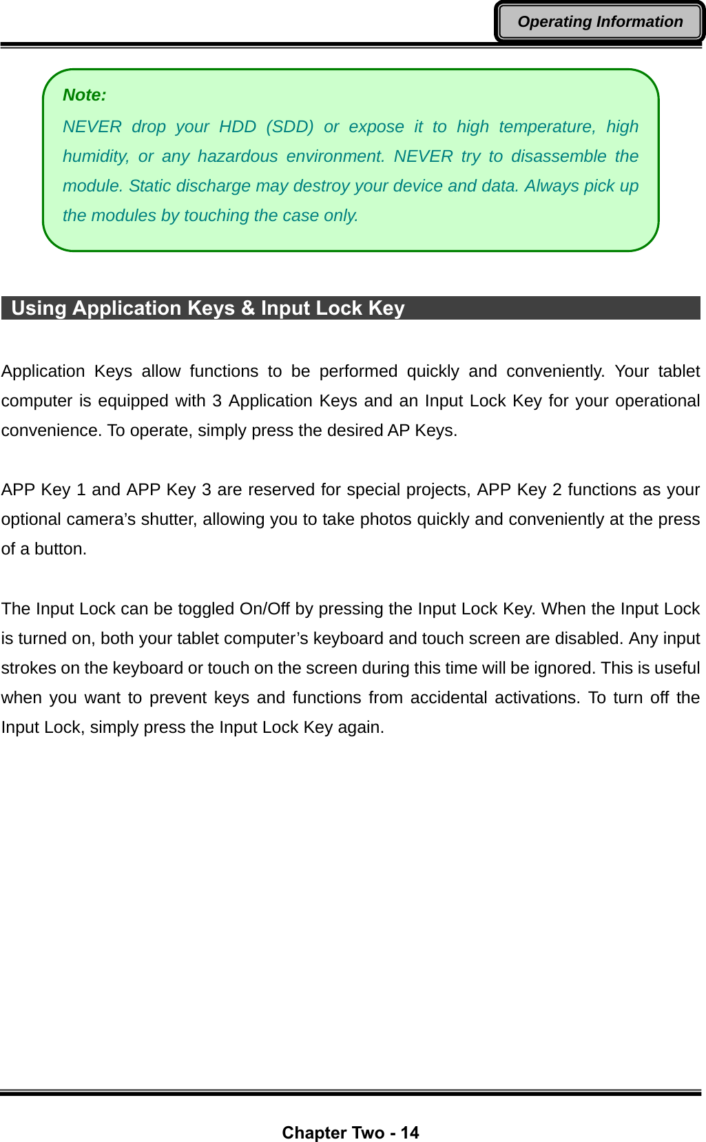  Chapter Two - 14 Operating Information    Using Application Keys &amp; Input Lock Key                                      Application Keys allow functions to be performed quickly and conveniently. Your tablet computer is equipped with 3 Application Keys and an Input Lock Key for your operational convenience. To operate, simply press the desired AP Keys.  APP Key 1 and APP Key 3 are reserved for special projects, APP Key 2 functions as your optional camera’s shutter, allowing you to take photos quickly and conveniently at the press of a button.  The Input Lock can be toggled On/Off by pressing the Input Lock Key. When the Input Lock is turned on, both your tablet computer’s keyboard and touch screen are disabled. Any input strokes on the keyboard or touch on the screen during this time will be ignored. This is useful when you want to prevent keys and functions from accidental activations. To turn off the Input Lock, simply press the Input Lock Key again. Note:  NEVER drop your HDD (SDD) or expose it to high temperature, high humidity, or any hazardous environment. NEVER try to disassemble the module. Static discharge may destroy your device and data. Always pick up the modules by touching the case only. 