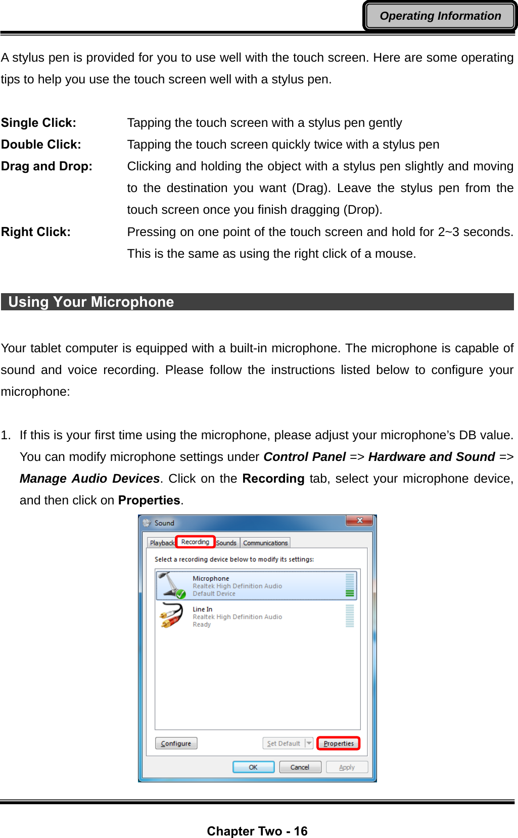  Chapter Two - 16 Operating Information A stylus pen is provided for you to use well with the touch screen. Here are some operating tips to help you use the touch screen well with a stylus pen.  Single Click:      Tapping the touch screen with a stylus pen gently Double Click:      Tapping the touch screen quickly twice with a stylus pen Drag and Drop:    Clicking and holding the object with a stylus pen slightly and moving to the destination you want (Drag). Leave the stylus pen from the touch screen once you finish dragging (Drop). Right Click:  Pressing on one point of the touch screen and hold for 2~3 seconds. This is the same as using the right click of a mouse.   Using Your Microphone                                                       Your tablet computer is equipped with a built-in microphone. The microphone is capable of sound and voice recording. Please follow the instructions listed below to configure your microphone:  1.  If this is your first time using the microphone, please adjust your microphone’s DB value. You can modify microphone settings under Control Panel =&gt; Hardware and Sound =&gt; Manage Audio Devices. Click on the Recording tab, select your microphone device, and then click on Properties.  