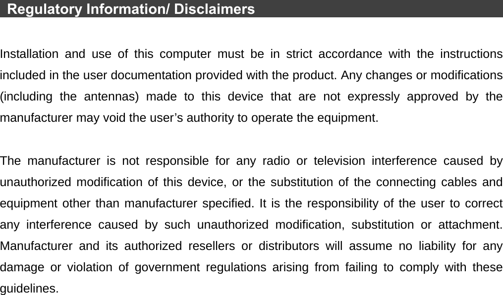   Regulatory Information/ Disclaimers                                           Installation and use of this computer must be in strict accordance with the instructions included in the user documentation provided with the product. Any changes or modifications (including the antennas) made to this device that are not expressly approved by the manufacturer may void the user’s authority to operate the equipment.  The manufacturer is not responsible for any radio or television interference caused by unauthorized modification of this device, or the substitution of the connecting cables and equipment other than manufacturer specified. It is the responsibility of the user to correct any interference caused by such unauthorized modification, substitution or attachment. Manufacturer and its authorized resellers or distributors will assume no liability for any damage or violation of government regulations arising from failing to comply with these guidelines. 