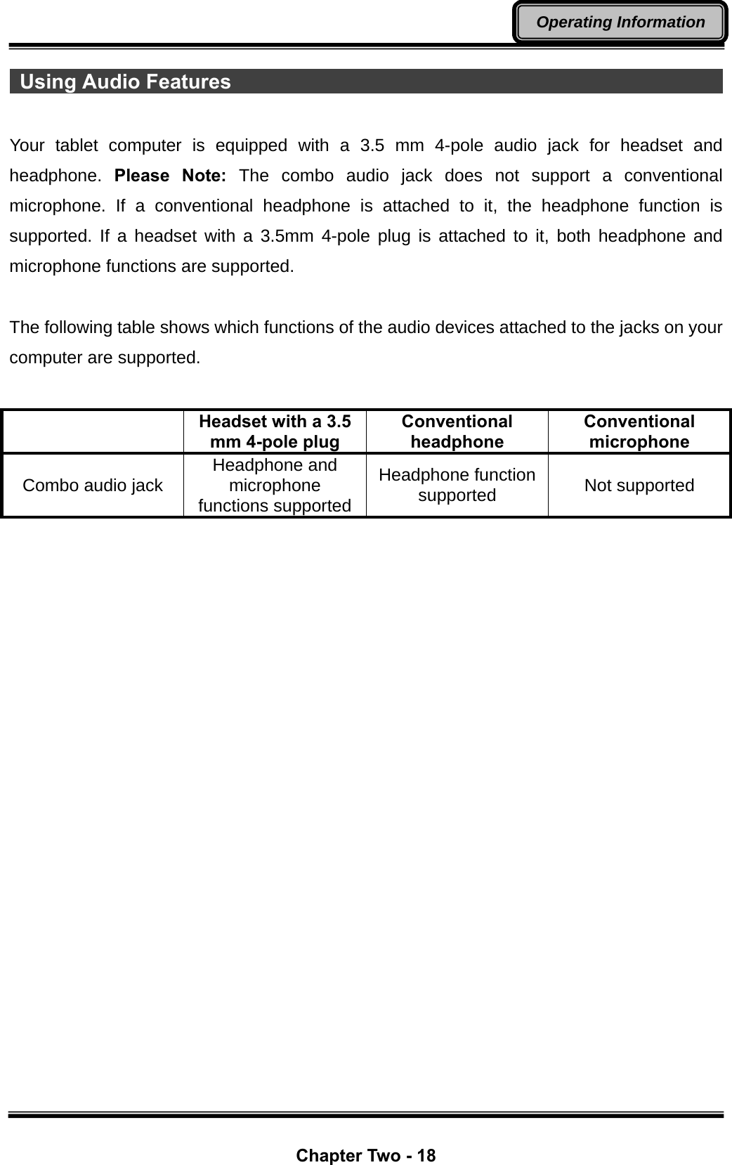  Chapter Two - 18 Operating Information  Using Audio Features                                                   Your tablet computer is equipped with a 3.5 mm 4-pole audio jack for headset and headphone.  Please Note: The combo audio jack does not support a conventional microphone. If a conventional headphone is attached to it, the headphone function is supported. If a headset with a 3.5mm 4-pole plug is attached to it, both headphone and microphone functions are supported.  The following table shows which functions of the audio devices attached to the jacks on your computer are supported.   Headset with a 3.5 mm 4-pole plug Conventional headphone Conventional microphone Combo audio jack  Headphone and microphone functions supported Headphone function supported  Not supported 