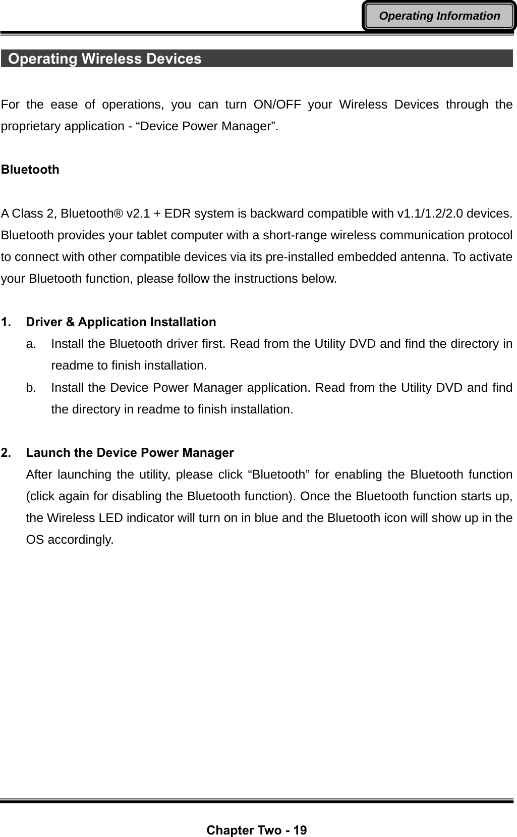  Chapter Two - 19 Operating Information  Operating Wireless Devices                                             For the ease of operations, you can turn ON/OFF your Wireless Devices through the proprietary application - “Device Power Manager”.  Bluetooth  A Class 2, Bluetooth® v2.1 + EDR system is backward compatible with v1.1/1.2/2.0 devices. Bluetooth provides your tablet computer with a short-range wireless communication protocol to connect with other compatible devices via its pre-installed embedded antenna. To activate your Bluetooth function, please follow the instructions below.  1. Driver &amp; Application Installation a.  Install the Bluetooth driver first. Read from the Utility DVD and find the directory in readme to finish installation. b.  Install the Device Power Manager application. Read from the Utility DVD and find the directory in readme to finish installation.  2.  Launch the Device Power Manager After launching the utility, please click “Bluetooth” for enabling the Bluetooth function (click again for disabling the Bluetooth function). Once the Bluetooth function starts up, the Wireless LED indicator will turn on in blue and the Bluetooth icon will show up in the OS accordingly. 