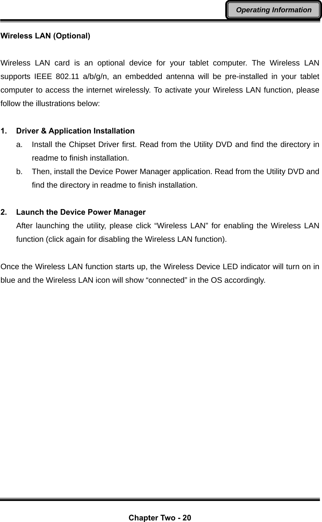  Chapter Two - 20 Operating Information Wireless LAN (Optional)  Wireless LAN card is an optional device for your tablet computer. The Wireless LAN supports IEEE 802.11 a/b/g/n, an embedded antenna will be pre-installed in your tablet computer to access the internet wirelessly. To activate your Wireless LAN function, please follow the illustrations below:  1. Driver &amp; Application Installation a.  Install the Chipset Driver first. Read from the Utility DVD and find the directory in readme to finish installation. b.  Then, install the Device Power Manager application. Read from the Utility DVD and find the directory in readme to finish installation.  2.  Launch the Device Power Manager After launching the utility, please click “Wireless LAN” for enabling the Wireless LAN function (click again for disabling the Wireless LAN function).  Once the Wireless LAN function starts up, the Wireless Device LED indicator will turn on in blue and the Wireless LAN icon will show “connected” in the OS accordingly. 